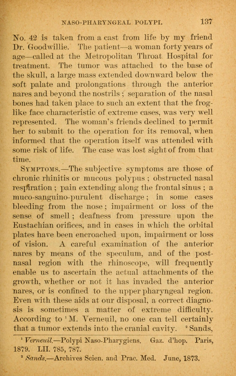 No. 42 is taken from a cast from life by my friend Dr. Goodwillie. The patient—a woman forty years of age—called at the Metropolitan Throat Hospital for treatment. The tumor was attached to the base of the skull, a large mass extended downward below the soft palate and prolongations through the anterior nares and beyond the nostrils ; separation of the nasal bones had taken place to such an extent that the frog- like face characteristic of extreme cases, was very well represented. The woman's friends declined to permit her to submit to the operation for its removal, when informed that the operation itself was attended with some risk of life. The case was lost sight of from that time. Symptoms.—The subjective symptoms are those of chronic rhinitis or mucous polypus ; obstructed nasal restoration ; pain extending along the frontal sinus ; a muco-sanguino-purulent discharge; in some cases bleeding from the nose ; impairment or loss of the sense of smell; deafness from pressure upon the Eustachian orifices, and in cases in which the orbital plates have been encroached upon, impairment or loss of vision. A careful examination of the anterior nares by means of the speculum, and of the post- nasal region with the rhinoscope, will frequently enable us to ascertain the actual attachments of the growth, whether or not it has invaded the anterior nares, or is confined to the upper pharyngeal region. Even with these aids at our disposal, a correct diagno- sis is sometimes a matter of extreme difficulty. According to 'M. Verneuil, no one can tell certainly that a tumor extends into the cranial cavity. 2 Sands, 1 Verneuil.—Polypi Naso-Pharygiens. Gaz. d'hop. Paris, 1879. LII. 785, 787. 2 Sands.—Archives Scien. and Prac. Med. June, 1873.
