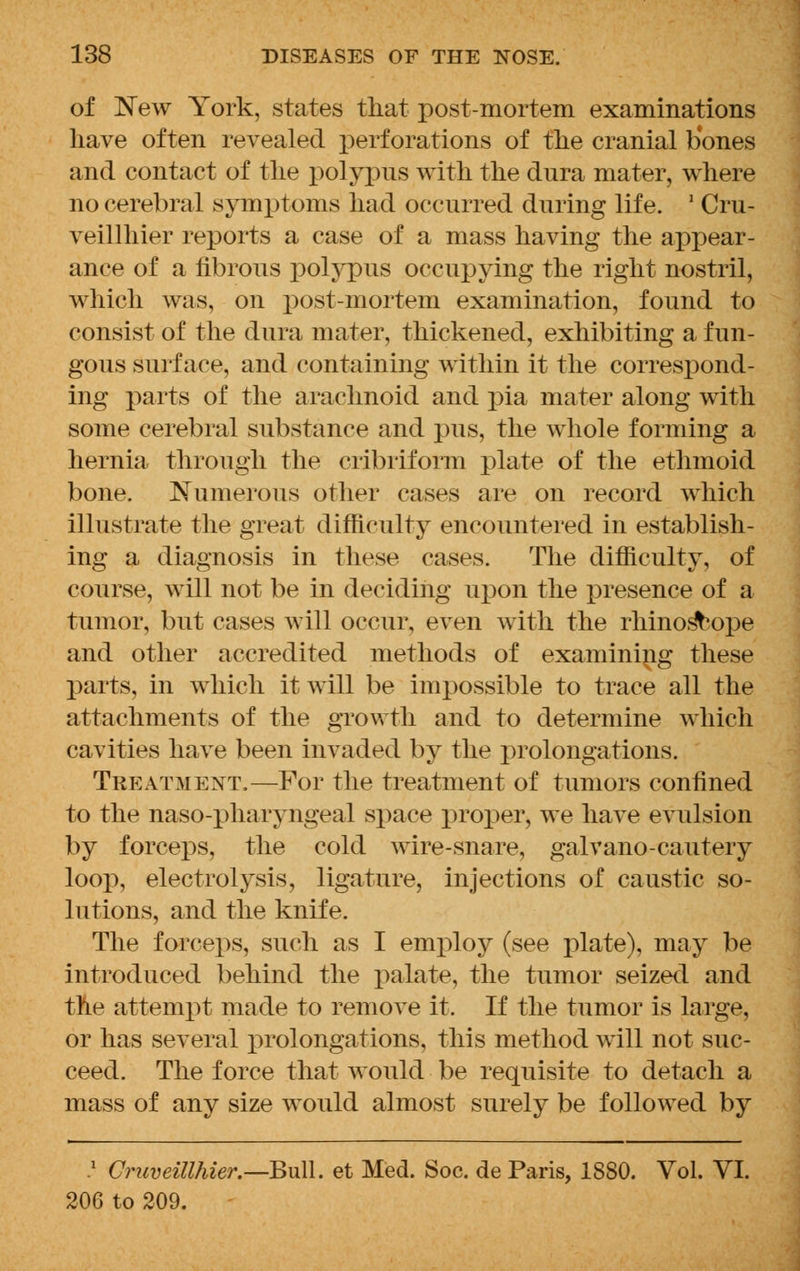 of New York, states that post-mortem examinations have often revealed perforations of the cranial bones and contact of the polypus with the dnra mater, where no cerebral symptoms had occurred during life. 2 Cru- veillhier reports a case of a mass having the appear- ance of a fibrous polypus occupying the right nostril, which was, on post-mortem examination, found to consist of the dura mater, thickened, exhibiting a fun- gous surface, and containing within it the correspond- ing parts of the arachnoid and pia mater along with some cerebral substance and pus, the whole forming a hernia through the cribriform plate of the ethmoid bone. Numerous other cases are on record which illustrate the great difficulty encountered in establish- ing a diagnosis in these cases. The difficulty, of course, will not be in deciding upon the presence of a tumor, but cases will occur, even with the rhinos^ope and other accredited methods of examining these parts, in which it will be impossible to trace all the attachments of the growth and to determine which cavities have been invaded by the prolongations. Treatment.—For the treatment of tumors confined to the naso-pharyngeal space proper, we have evulsion by forceps, the cold wire-snare, galvano-cautery loop, electrolysis, ligature, injections of caustic so- lutions, and the knife. The forceps, such as I employ (see plate), may be introduced behind the palate, the tumor seized and the attempt made to remove it. If the tumor is large, or has several prolongations, this method will not suc- ceed. The force that would be requisite to detach a mass of any size would almost surely be followed by .x Cruveillhier.—Bull, et Med. Soc. de Paris, 1880. Vol. VI. 206 to 209.