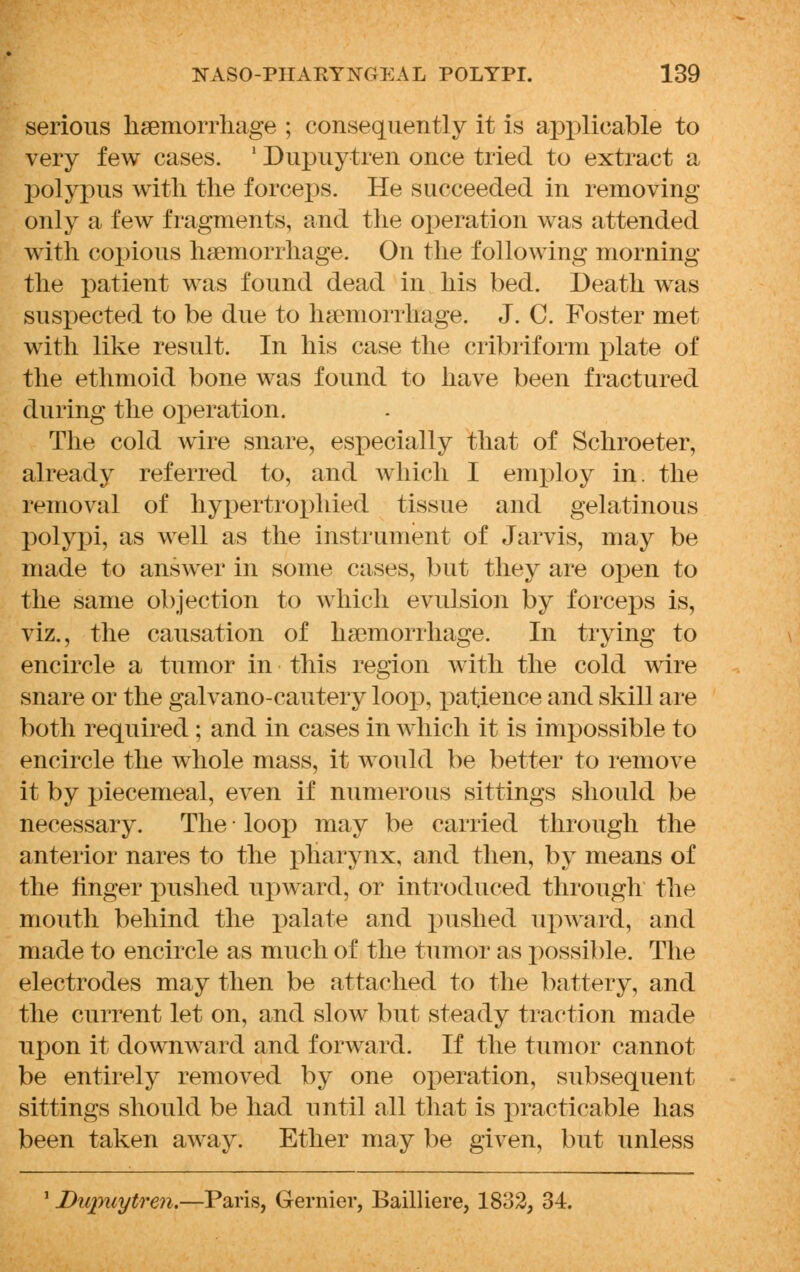 serious hemorrhage ; consequently it is applicable to very few cases. ' Dupuytren once tried to extract a polypus with the forceps. He succeeded in removing only a few fragments, and the operation was attended with copious hemorrhage. On the following morning the patient was found dead in his bed. Death was suspected to be due to hemorrhage. J. C. Foster met with like result. In his case the cribriform plate of the ethmoid bone was found to have been fractured during the operation. The cold wire snare, especially that of Schroeter, already referred to, and which I employ in. the removal of hypertrophied tissue and gelatinous polypi, as well as the instrument of Jarvis, may be made to answer in some cases, but they are open to the same objection to which evulsion by forceps is, viz., the causation of hemorrhage. In trying to encircle a tumor in this region with the cold wire snare or the galvano-cautery loop, patience and skill are both required ; and in cases in which it is impossible to encircle the whole mass, it would be better to remove it by piecemeal, even if numerous sittings should be necessary. The loop may be carried through the anterior nares to the pharynx, and then, by means of the finger pushed upward, or introduced through the mouth behind the palate and pushed upward, and made to encircle as much of the tumor as possible. The electrodes may then be attached to the battery, and the current let on, and slow but steady traction made upon it downward and forward. If the tumor cannot be entirely removed by one operation, subsequent sittings should be had until all that is practicable has been taken away*. Ether may be given, but unless 1 Dupuytren.—Paris, Gernier, Bailliere, 18o2, 34.