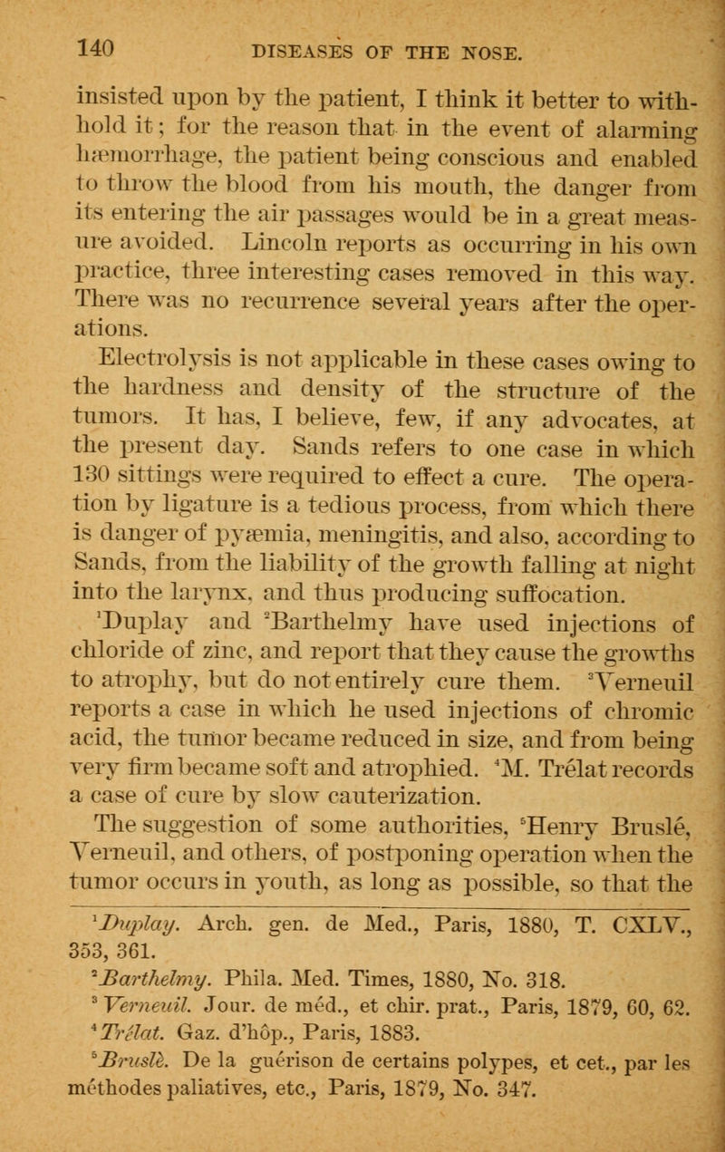 insisted upon by the patient, I think it better to with- hold it; for the reason that in the event of alarming haemorrhage, the patient being conscious and enabled to throw the blood from his mouth, the danger from its entering the air passages would be in a great meas- ure avoided. Lincoln reports as occurring in his own practice, three interesting cases removed in this way. There was no recurrence several years after the oper- ations. Electrolysis is not applicable in these cases owing to the hardness and density of the structure of the tumors. It has, I believe, few, if any advocates, at the present day. Sands refers to one case in which 130 sittings were required to effect a cure. The opera- tion by ligature is a tedious process, from which there is danger of pyamria, meningitis, and also, according to Sands, from the liability of the growth falling at night into the larynx, and thus producing suffocation. 'Duplay and Barthelmy have used injections of chloride of zinc, and report that they cause the growths to atrophy, but do not entirely cure them. 3Yerneuil reports a case in which he used injections of chromic acid, the tumor became reduced in size, and from being- very firm became soft and atrophied. 4M. Trelat records a case of cure by slow cauterization. The suggestion of some authorities, 5Henry Brusle, Yerneuil. and others, of postponing operation when the tumor occurs in youth, as long as possible, so that the \Duplay. Arch. gen. de Med., Paris, 1880, T. CXLV., 353, 361. *Barthelmy. Phil a. Med. Times, 1880, ISTo. 318. 3 Verneuil. Jour, de rued., et chir. prat,, Paris, 1879, 60, 62. *Tr£laJb. Gaz. d'hop., Paris, 1883. hBrusU. De la guerison de certains polypes, et cet,, par les methodes paliatives, etc., Paris, 1879, No. 347.