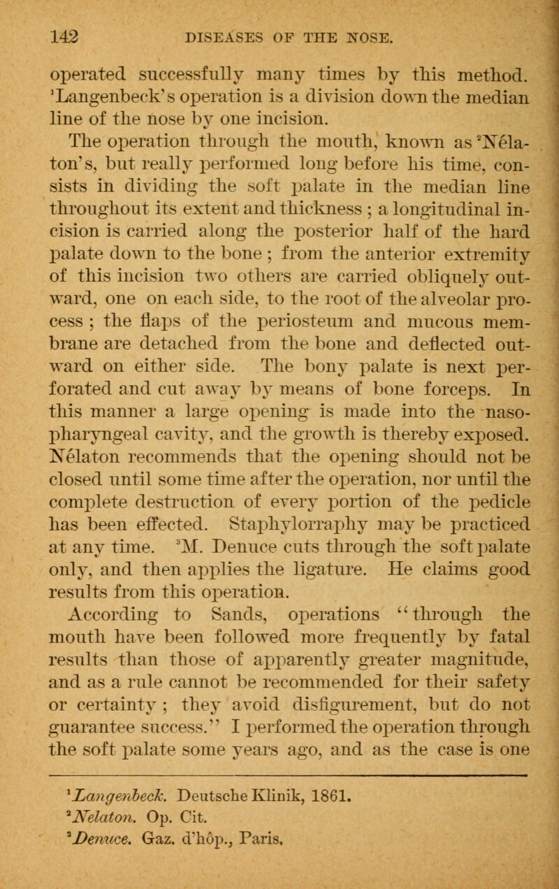 operated successfully many times by this method. 'Langenbeck's operation is a division down the median line of the nose by one incision. The operation through the mouth, known as 2Xela- ton's, but really performed long before his time, con- sists in dividing the soft palate in the median line throughout its extent and thickness ; a longitudinal in- cision is carried along the posterior half of the hard palate down to the bone ; from the anterior extremity of this incision two others are carried obliquely out- ward, one on each side, to the root of the alveolar pro- cess ; the flaps of the periosteum and mucous mem- brane are detached from the bone and deflected out- ward on either side. The bony palate is next per- forated and cut away by means of bone forceps. In this manner a large opening is made into the naso- pharyngeal cavity, and the growth is thereby exposed. Xelaton recommends that the opening should not be closed until some time after the operation, nor until the complete destruction of every portion of the pedicle has been effected. Staphylorraphy may be practiced at any time. 3M. Denuce cuts through the soft palate only, and then applies the ligature. He claims good results from this operation. According to Sands, operations '' through the mouth have been followed more frequently by fatal results than those of apparently greater magnitude, and as a rule cannot be recommended for their safety or certainty ; they avoid disfigurement, but do not guarantee success/' I performed the operation through the soft palate some years ago, and as the case is one ^Langenbeck. Deutsche Klinik, 1861. ^Nelaton. Op. Cit. *De?iuce. Gaz. cFkop., Paris,