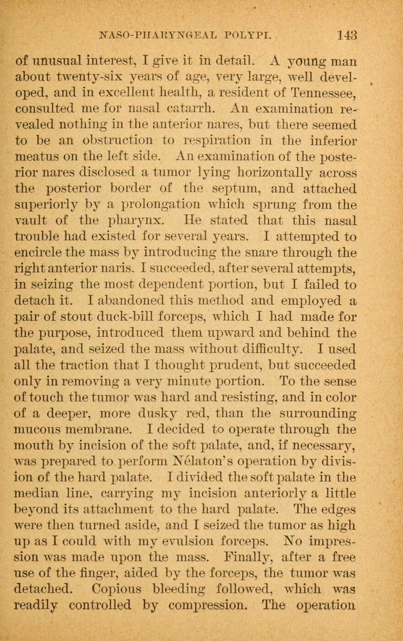 of unusual interest, I give it in detail. A young man about twenty-six years of age, very large, well devel- oped, and in excellent health, a resident of Tennessee, consulted me for nasal catarrh. An examination re- vealed nothing in the anterior nares, but there seemed to be an obstruction to respiration in the inferior meatus on the left side. An examination of the poste- rior nares disclosed a tumor lying horizontally across the posterior border of the septum, and attached superiorly by a prolongation which sprung from the vault of the pharynx. He stated that this nasal trouble had existed for several years. I attempted to encircle the mass by introducing the snare through the right anterior naris. I succeeded, after several attempts, in seizing the most dependent portion, but I failed to detach it. I abandoned this method and employed a pair of stout duck-bill forceps, which I had made for the purpose, introduced them upward and behind the palate, and seized the mass without difficulty. I used all the traction that I thought prudent, but succeeded only in removing a very minute portion. To the sense of touch the tumor was hard and resisting, and in color of a deeper, more dusky red, than the surrounding mucous membrane. I decided to operate through the mouth by incision of the soft palate, and, if necessary, was prepared to perform Xelaton' s operation by divis- ion of the hard palate. I divided the soft palate in the median line, carrying my incision anteriorly a little beyond its attachment to the hard palate. The edges were then turned aside, and I seized the tumor as high up as I could with my evulsion forceps. No impres- sion was made upon the mass. Finally, after a free use of the finger, aided by the forceps, the tumor was detached. Copious bleeding followed, which was readily controlled by compression. The operation