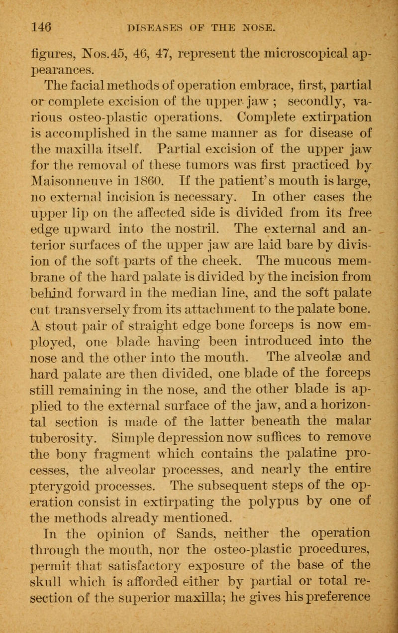 figures, Nos.45, 46, 47, represent the microscopical ap- pearances. The facial methods of operation embrace, first, partial or complete excision of the upper Jaw ; secondly, va- rious osteo-plastic operations. Complete extirpation is accomplished in the same manner as for disease of the maxilla itself. Partial excision of the upper jaw for the removal of these tumors was first practiced by Maisonneuve in 1860. If the patient's mouth is large, no external incision is necessary. In other cases the upper lip on the affected side is divided from its free edge upward into the nostril. The external and an- terior surfaces of the upper jaw are laid bare by divis- ion of the soft parts of the cheek. The mucous mem- brane of the hard palate is divided by the incision from behind forward in the median line, and the soft palate cut transversely from its attachment to the palate bone. A stout pair of straight edge bone forceps is now em- ployed, one blade having been introduced into the nose and the other into the mouth. The alveolae and hard palate are then divided, one blade of the forceps still remaining in the nose, and the other blade is ap- plied to the external surface of the jaw, and a horizon- tal section is made of the latter beneath the malar tuberosity. Simple depression now suffices to remove the bony fragment which contains the palatine pro- cesses, the alveolar processes, and nearly the entire pterygoid processes. The subsequent steps of the op- eration consist in extirpating the polypus by one of the methods already mentioned. In the opinion of Sands, neither the operation through the mouth, nor the osteo-plastic procedures, permit that satisfactory exposure of the base of the skull which is afforded either by partial or total re- section of the superior maxilla; he gives his preference