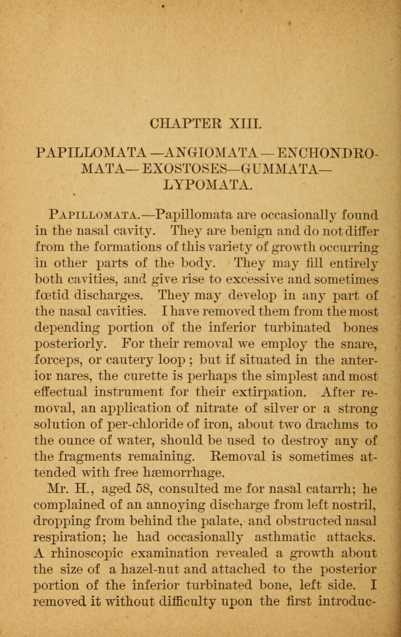 CHAPTER XIII. PAPILLOMATA — ANGIOMATA — ENCHOKDRO- MATA— EXOSTOSES—GUMMATA— LYPOMATA. Papillomata.—Papillomata are occasionally found in the nasal cavity. They are benign and do not differ from the formations of this variety of growth occurring in other parts of the body. They may fill entirely both cavities, and give rise to excessive and sometimes foetid discharges. They may develop in any part of the nasal cavities. I have removed them from the most depending portion of the inferior turbinated bones posteriorly. For their removal we employ the snare, forceps, or cautery loop ; but if situated in the anter- ior nares, the curette is perhaps the simplest and most effectual instrument for their extirpation. After re- moval, an application of nitrate of silver or a strong solution of per-chloride of iron, about two drachms to the ounce of water, should be used to destroy any of the fragments remaining. Removal is sometimes at- tended with free haemorrhage. Mr. EL, aged 58, consulted me for nasal catarrh; he complained of an annoying discharge from left nostril, dropping from behind the palate, and obstructed nasal respiration; he had occasionally asthmatic attacks. A rhinoscopic examination revealed a growth about the size of a hazel-nut and attached to the posterior portion of the inferior turbinated bone, left side. I removed it without difficulty upon the first introduc-