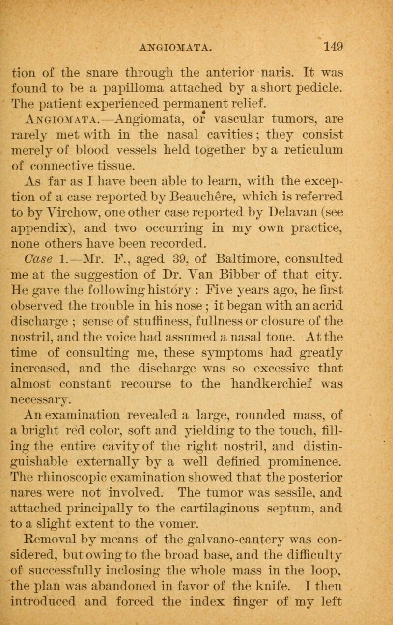 tion of the snare through the anterior naris. It was found to be a papilloma attached by a short pedicle. The patient experienced permanent relief. Awgiomata.—Angiomata, or vascular tumors, are rarely met with in the nasal cavities; they consist merely of blood vessels held together by a reticulum of connective tissue. As far as I have been able to learn, with the excep- tion of a case reported by Beauchere, which is referred to by Virchow, one other case reported by Delavan (see appendix), and two occurring in my own practice, none others have been recorded. Case 1.—Mr. F., aged 39, of Baltimore, consulted me at the suggestion of Dr. Van Bibber of that city. He gave the following history : Five years ago, he first observed the trouble in his nose ; it began with an acrid discharge ; sense of stuffiness, fullness or closure of the nostril, and the voice had assumed a nasal tone. At the time of consulting me, these symptoms had greatly increased, and the discharge was so excessive that almost constant recourse to the handkerchief was necessary. An examination revealed a large, rounded mass, of a bright red color, soft and yielding to the touch, fill- ing the entire cavity of the right nostril, and distin- guishable externally by a well defined prominence. The rhinoscopic examination showed that the posterior nares were not involved. The tumor was sessile, and attached principally to the cartilaginous septum, and to a slight extent to the vomer. Removal by means of the galvano-cautery was con- sidered, but owing to the broad base, and the difficulty of successfully inclosing the whole mass in the loop, the plan was abandoned in favor of the knife. I then introduced and forced the index finger of my left
