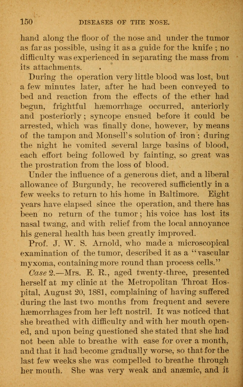 hand along the floor of the nose and under the tumor as far as x>ossible, using it as a guide for the knife ; no difficulty was experienced in separating the mass from its attachments. During the operation very little blood was lost, but a few minutes later, after he had been conveyed to bed and reaction from the effects of the ether had begun, frightful haemorrhage occurred, anteriorly and posteriorly; syncope ensued before it could be arrested, which was finally done, however, by means of the tampon and Monsell' s solution of iron ; during the night he vomited several large basins of blood, each effort being followed by fainting, so great was the prostration from the loss of blood. Under the influence of a generous diet, and a liberal allowance of Burgundy, he recovered sufficiently in a iew weeks to return to his home in Baltimore. Eight years have elapsed since the operation, and there has been no return of the tumor; his voice has lost its nasal twang, and with relief from the local annoyance his general health has been greatly improved. Prof. J. W. S. Arnold, who made a microscopical examination of the tumor, described it as a vascular myxoma, containing more round than process cells. Case 2.—Mrs. E. R., aged twenty-three, presented herself at my clinic at the Metropolitan Throat Hos- pital, August 20, 1881, complaining of having suffered during the last two months from frequent and severe haemorrhages from her left nostril. It was noticed that she breathed with difficulty and with her mouth open- ed, and upon being questioned she stated that she had not been able to breathe with ease for over a month, and that it had become gradually worse, so that for the last few weeks she was compelled to breathe through her mouth. She was very weak and anaemic, and it