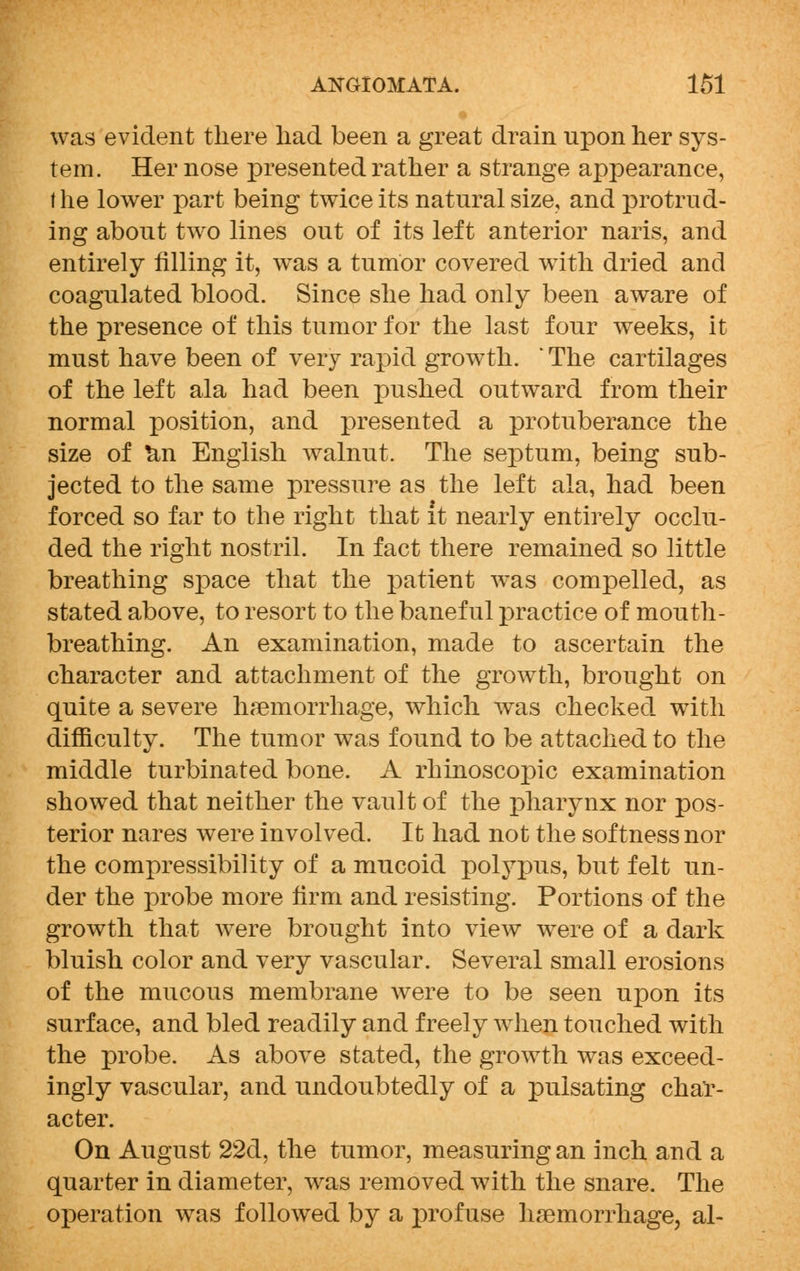 was evident there had been a great drain upon her sys- tem. Her nose presented rather a strange appearance, the lower part being twice its natural size, and protrud- ing about two lines out of its left anterior naris, and entirely filling it, was a tumor covered with dried and coagulated blood. Since she had only been aware of the presence of this tumor for the last four weeks, it must have been of very rapid growth. ' The cartilages of the left ala had been pushed outward from their normal position, and presented a protuberance the size of n,n English walnut. The septum, being sub- jected to the same pressure as the left ala, had been forced so far to the right that it nearly entirely occlu- ded the right nostril. In fact there remained so little breathing space that the patient was compelled, as stated above, to resort to the baneful practice of mouth- breathing. An examination, made to ascertain the character and attachment of the growth, brought on quite a severe haemorrhage, which was checked with difficulty. The tumor was found to be attached to the middle turbinated bone. A rhinoscopic examination showed that neither the vault of the pharynx nor pos- terior nares were involved. It had not the softness nor the compressibility of a mucoid polypus, but felt un- der the probe more firm and resisting. Portions of the growth that were brought into view were of a dark bluish color and very vascular. Several small erosions of the mucous membrane were to be seen upon its surface, and bled readily and freely when touched with the probe. As above stated, the growth was exceed- ingly vascular, and undoubtedly of a pulsating char- acter. On August 22d, the tumor, measuring an inch and a quarter in diameter, was removed with the snare. The operation was followed by a profuse haemorrhage, al-