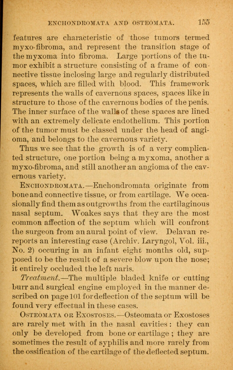 features are characteristic of those tumors termed myxo-fibroma, and represent the transition stage of the myxoma into fibroma. Large portions of the tu- mor exhibit a structure consisting of a frame of con- nective tissue inclosing large and regularly distributed spaces, which are filled with blood. This framework represents the walls of cavernous spaces, spaces like in structure to those of the cavernous bodies of the penis. The inner surface of the walk of these spaces are lined with an extremely delicate endothelium. This portion of the tumor must be classed under the head of angi- oma, and belongs to the cavernous variety. Thus we see that the growth is of a very complica- ted structure, one portion being a myxoma, another a myxo-fibroma, and still another an angioma of the cav- ernous variety. Enchondromata.—Enchondromata originate from bone and connective tissue, or from cartilage. We occa- sionally find them as outgrowths from the cartilaginous nasal septum. Woakes says that they are the most common affection of the septum which will confront the surgeon from an aural point of view. Delavan re- reports an interesting case (Archiv. Laryngol, Vol. iii., No. 2) occuring in an infant eight months old, sup- posed to be the result of a severe blow upon the nose; it entirely occluded the left naris. Treatment.—The multiple bladed knife or cutting burr and surgical engine employed in the manner de- scribed on page 101 for deflection of the septum will be found very effectual in these cases. Osteomata or Exostoses.—Osteomata or Exostoses are rarely met with in the nasal cavities : they can only be developed from bone or cartilage ; they are sometimes the result of syphilis and more rarely from the ossification of the cartilage of the deflected septum.