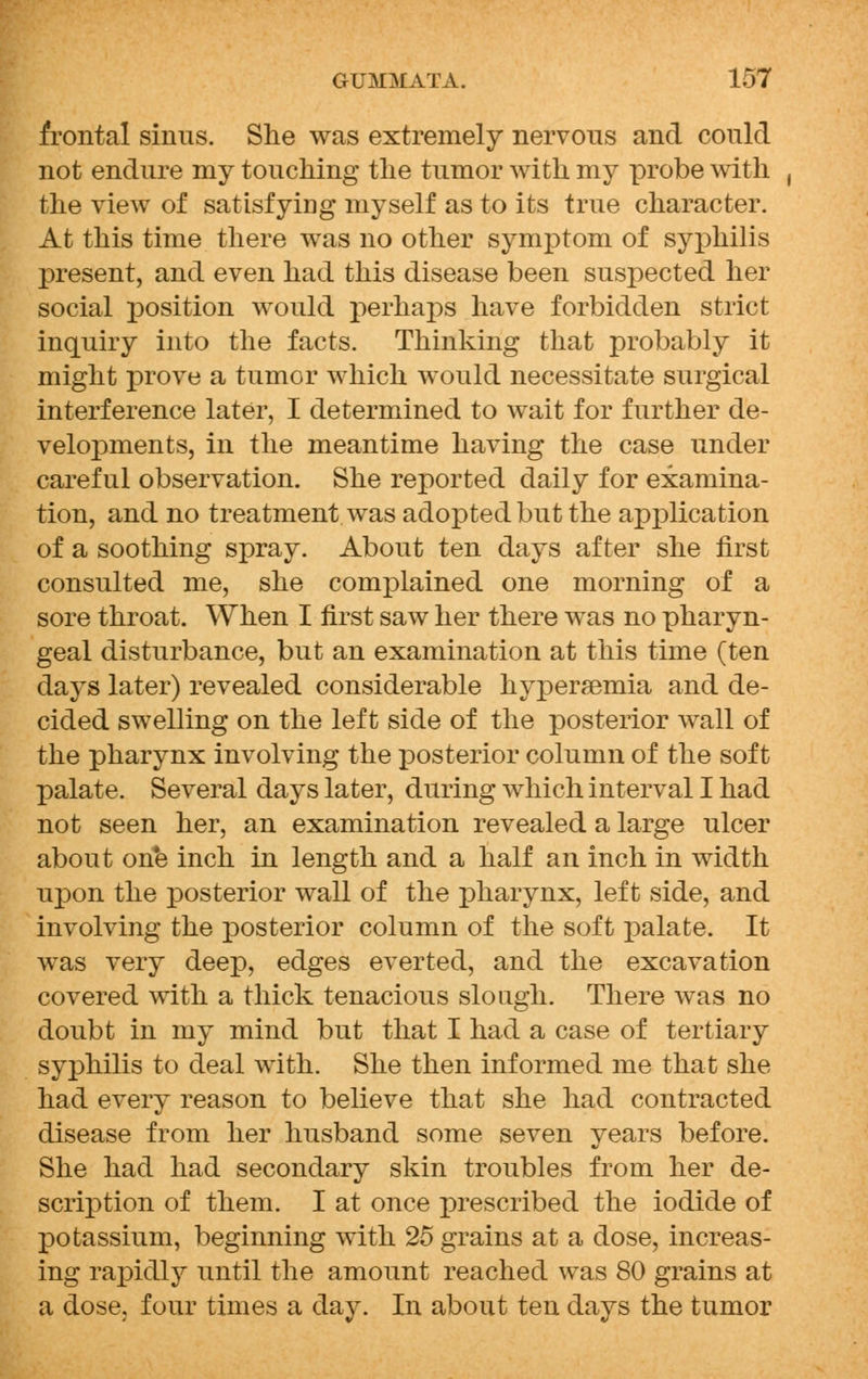 frontal sinus. She was extremely nervous and could not endure my touching the tumor with my probe with the view of satisfying myself as to its true character. At this time there was no other symptom of syphilis present, and even had this disease been suspected her social position would perhaps have forbidden strict inquiry into the facts. Thinking that probably it might prove a tumor which would necessitate surgical interference later, I determined to wait for further de- velopments, in the meantime having the case under careful observation. She reported daily for examina- tion, and no treatment was adopted but the application of a soothing spray. About ten days after she first consulted me, she complained one morning of a sore throat. When I first saw her there was no pharyn- geal disturbance, but an examination at this time (ten days later) revealed considerable hyperemia and de- cided swelling on the left side of the posterior wall of the pharynx involving the posterior column of the soft palate. Several days later, during which interval I had not seen her, an examination revealed a large ulcer about one inch in length and a half an inch in width upon the posterior wall of the pharynx, left side, and involving the posterior column of the soft palate. It was very deep, edges everted, and the excavation covered with a thick tenacious slough. There was no doubt in my mind but that I had a case of tertiary syphilis to deal with. She then informed me that she had every reason to believe that she had contracted disease from her husband some seven years before. She had had secondary skin troubles from her de- scription of them. I at once prescribed the iodide of potassium, beginning with 25 grains at a dose, increas- ing rapidly until the amount reached was 80 grains at a dose, four times a day. In about ten days the tumor
