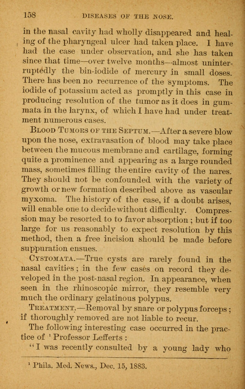 in the nasal cavity had wholly disappeared and heal- ing of the pharyngeal ulcer had taken place. I have had the case under observation, and she has taken since that time—over twelve months—almost uninter- ruptedly the bin-iodide of mercury in small doses. There has been no recurrence of the symptoms. The iodide of potassium acted as promptly in this case in producing resolution of the tumor as it does in gum- mata in the larynx, of which I have had under treat- ment numerous cases. Blood Tumors of the Septum.—After a severe blow upon the nose, extravasation of blood may take place between the mucous membrane and cartilage, forming quite a prominence and appearing as a large rounded mass, sometimes filling the entire cavity of the nares. They should not be confounded with the variety of growth or new formation described above as vascular myxoma. The history of the case, if a doubt arises, will enable one to decide without difficulty. Compres- sion may be resorted to to favor absorption ; but if too large for us reasonably to expect resolution by this method, then a free incision should be made before suppuration ensues. Cystomata.—True cysts are rarely found in the nasal cavities ; in the few cases on record they de- veloped in the post-nasal region. In appearance, when seen in the rhinoscopic mirror, they resemble very much the ordinary gelatinous polypus. Treatment.— Removal by snare or polypus forceps ; if thoroughly removed are not liable to recur. The following interesting case occurred in the prac- tice of ' Professor Lefferts : I was recently consulted by a young lady who 1 Phila. Med. Xe^vs., Dec. 15, 1883.