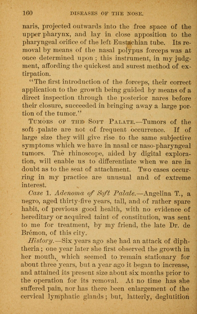 naris, projected outwards into the free space of the upper pharynx, and lay in close apposition to the pharyngeal orifice of the left Eustachian tube. Its re- moval by means of the nasal polypus forceps was at once determined upon ; this instrument, in my judg- ment, affording the quickest and surest method of ex- tirpation.  The first introduction of the forceps, their correct application to the growth being guided by means of a direct inspection through the posterior nares before their closure, succeeded in bringing away a large por- tion of the tumor. Tumors of the* Soft Palate.—Tumors of the soft palate are not of frequent occurrence. If of large size they will give rise to the same subjective symptoms which we have in nasal or naso-pharyngeal tumors. Tlie rhinoscope, aided by digital explora- tion, will enable us to differentiate when we are in doubt as to the seat of attachment. Two cases occur- ring in my practice are unusual and of extreme interest. Case 1. Adenoma of Soft Palate.—Angelina T., a negro, aged thirty-five years, tall, and of rather spare habit, of previous good health, with no evidence of hereditary or acquired taint of constitution, was sent to me for treatment, by my friend, the late Dr. de Bremon, of this city. History.—Six years ago she had an attack of diph- theria ; one year later she first observed the growth in her mouthy which seemed to remain stationary for about three years, but a year ago it began to increase, and attained its present size about six months prior to the operation for its removal. At no time has she suffered pain, nor has there been enlargement of the cervical lymphatic glands ; but, latterly, deglutition