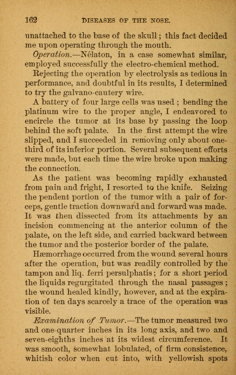 unattached to the base of the skull; this fact decided me upon operating through the mouth. Operation.—Nelaton, in a case somewhat similar, employed successfully the electro-chemical method. Rejecting the operation by electrolysis as tedious in performance, and doubtful in its results, I determined to try the galvano-cautery wire. A battery of four large cells was used ; bending the platinum wire to the proper angle, I endeavored to encircle the tumor at its base by passing the loop behind the soft palate. In the first attempt the wire slipped, and I succeeded in removing only about one- third of its inferior portion. Several subsequent efforts were made, but each time the wire broke upon making the connection. As the patient was becoming rapidly exhausted from pain and fright, I resorted to the knife. Seizing the pendent portion of the tumor with a pair of for- ceps, gentle traction downward and forward was made. It was then dissected from its attachments by an incision commencing at the anterior column of the palate, on the left side, and carried backward between the tumor and the posterior border of the palate. Haemorrhage occurred from the wound several hours after the operation, but was readily controlled by the tampon and liq. ferri persulphatis; for a short period the liquids regurgitated through the nasal passages ; the wound healed kindly, however, and at the expira- tion of ten days scarcely a trace of the operation was visible. Examination of Tumor.—The tumor measured two and one- quarter inches in its long axis, and two and seven-eighths inches at its widest circumference. It was smooth, somewhat lobulated, of firm consistence, whitish color when cut into, with yellowish spots