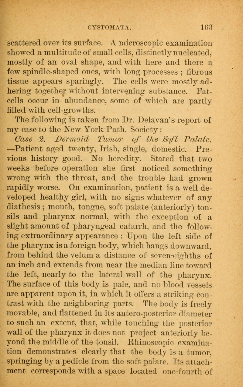 scattered over its surface. A microscopic examination showed a multitude of small cells, distinctly nucleated, mostly of an oval shape, and with here and there a few spindle-shaped ones, with long processes ; fibrous tissue appears sparingly. The cells were mostly ad- hering together without intervening substance. Fat- cells occur in abundance, some of which are partly filled with cell-growths. The following is taken from Dr. Delavan's report of my case to the New York Path. Society: Case 2. Dermoid Tumor of the Soft Palate. —Patient aged twenty, Irish, single, domestic. Pre- vious history good. No heredity. Stated that two weeks before operation she first noticed something wrong with the throat, and the trouble had grown rapidly worse. On examination, patient is a well de- veloped healthy girl, with no signs whatever of any diathesis ; mouth, tongue, soft palate (anteriorly) ton- sils and pharynx normal, with the exception of a slight amount of pharyngeal catarrh, and the follow- ing extraordinary aprjearance : Upon the left side of the pharynx is a foreign body, which hangs downward, from behind the velum a distance of seven-eighths of an inch and extends from near the median ]ine toward the left, nearly to the lateral wall of the pharynx. The surface of this body is pale, and no blood vessels are apparent upon it, in which it offers a striking con- trast with the neighboring parts. The body is freely movable, and flattened in its antero-posterior diameter to such an extent, that, while touching the posterior wall of the pharynx it does not project anteriorly be- yond the middle of the tonsil. Rhinoscopic examina- tion demonstrates clearly that the body is a tumor, springing by a pedicle from the soft palate. Its attach- ment corresponds with a space located one-fourth of