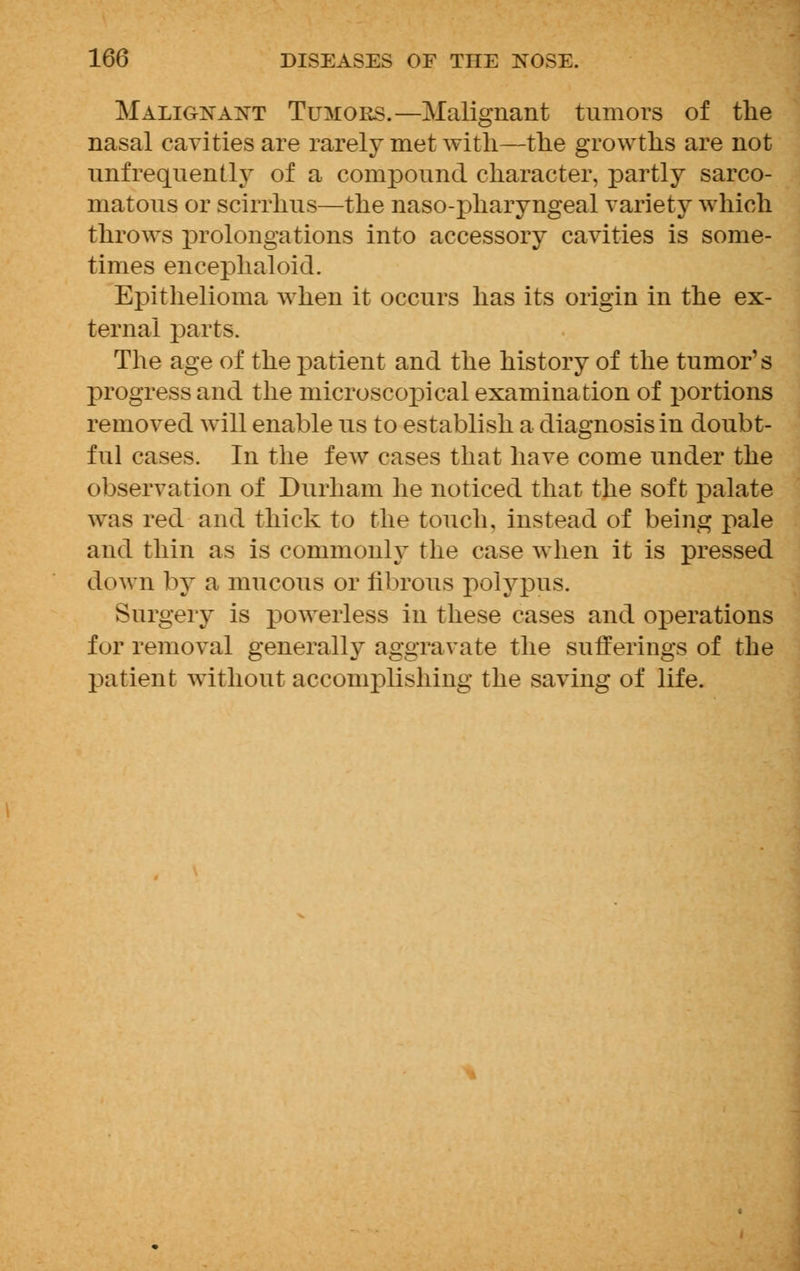Malignant Tumors.—Malignant tumors of the nasal cavities are rarely met with—the growths are not unfrequently of a compound character, partly sarco- matous or scirrhus—the naso-pharyngeal variety which throws prolongations into accessory cavities is some- times encephaloid. Epithelioma when it occurs has its origin in the ex- ternal parts. The age of the patient and the history of the tumor's progress and the microscopical examination of portions removed will enable us to establish a diagnosis in doubt- ful cases. In the few cases that have come under the observation of Durham he noticed that the soft palate was red and thick to the touch, instead of being pale and thin as is commonly the case when it is pressed down by a mucous or fibrous polypus. Surgery is powerless in these cases and operations for removal generally aggravate the sufferings of the patient without accomplishing the saving of life.