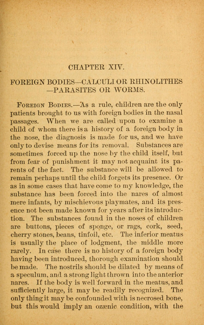 CHAPTER XIV. FOREIGN BODIES—CALCULI OR RHINOLITHES —PARASITES OR WORMS. Foeeign Bodies.—As a rule, children are the only- patients brought to us with foreign bodies in the nasal passages. When we are called upon to examine a child of whom there is a history of a foreign body in the nose, the diagnosis is made for us, and we have only to devise means for its removal. Substances are sometimes forced up the nose by the child itself, but from fear of punishment it may not acquaint its pa- rents of the fact. The substance will be allowed to remain perhaps until the child forgets its presence. Or as in some cases that have come to my knowledge, the substance has been forced into the nares of almost mere infants, by mischievous playmates, and its pres- ence not been made known for years after its introduc- tion. The substances found in the noses of children are buttons, pieces of sponge, or rags, cork, seed, cherry stones, beans, tinfoil, etc. The inferior meatus is usually the place of lodgment, the middle more rarely. In case there is no history of a foreign body having been introduced, thorough examination should be made. The nostrils should be dilated by means of a speculum, and a strong light thrown into the anterior nares. If the body is well forward in the meatus, and sufficiently large, it may be readily recognized. The only thing it may be confounded with is necrosed bone, but this would imply an ozsenic condition, with the