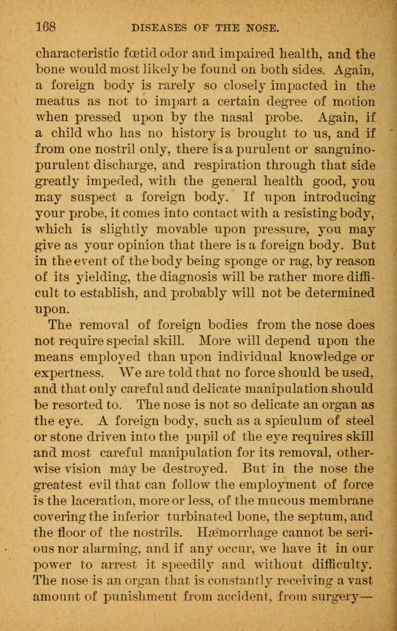 characteristic foetid odor and impaired health, and the bone would most likely be found on both sides. Again, a foreign body is rarely so closely impacted in the meatus as not to impart a certain degree of motion when pressed upon by the nasal probe. Again, if a child who has no history is brought to us, and if from one nostril only, there is a purulent or sanguino- purulent discharge, and respiration through that side greatly impeded, with the general health good, you may suspect a foreign body. If upon introducing your probe, it comes into contact with a resisting body, which is slightly movable upon pressure, you may give as your opinion that there is a foreign body. But in the event of the body being sponge or rag, by reason of its yielding, the diagnosis will be rather more diffi- cult to establish, and probably will not be determined upon. The removal of foreign bodies from the nose does not require special skill. More wTill depend upon the means employed than upon individual knowledge or expertness. We are told that no force should be used, and that only careful and delicate manipulation should be resorted to. The nose is not so delicate an organ as the eye. A foreign body, such as a spiculum of steel or stone driven into the pupil of the eye requires skill and most careful manipulation for its removal, other- wise vision may be destroyed. But in the nose the greatest evil that can follow the employment of force is the laceration, more or less, of the mucous membrane covering the inferior turbinated bone, the septum, and the floor of the nostrils. Haemorrhage cannot be seri- ous nor alarming, and if any occur, we have it in our power to arrest it speedily and without difficulty. The nose is an organ that is constantly receiving a vast amount of punishment from accident, from surgery—