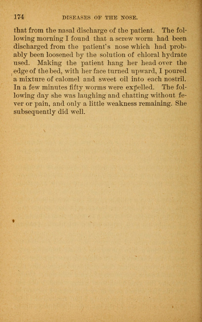 that from the nasal discharge of the patient. The fol- lowing morning I fonnd that a screw worm had been discharged from the patient's nose which had prob- ably been loosened by the solution of chloral hydrate used. Making the patient hang her head over the edge of the bed, with her face turned upward, I poured a mixture of calomel and sweet oil into each nostril. In a few minutes fifty worms were expelled. The fol- lowing day she was laughing and chatting without fe- ver or pain, and only a little weakness remaining. She subsequently did well.