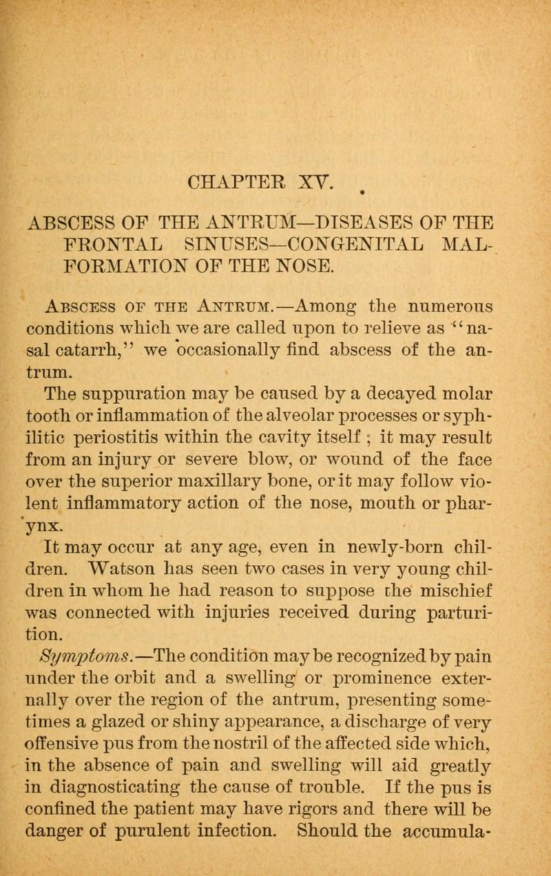 CHAPTER XV. ABSCESS OF THE ANTRUM—DISEASES OF THE FRONTAL SINUSES—CONGENITAL MAL- FORMATION OF THE NOSE. Abscess of the Antrum.—Among the numerous conditions which we are called upon to relieve as 'c na- sal catarrh, we occasionally find abscess of the an- trum. The suppuration may be caused by a decayed molar tooth or inflammation of the alveolar processes or syph- ilitic periostitis within the cavity itself ; it may result from an injury or severe blow, or wound of the face over the superior maxillary bone, or it may follow vio- lent inflammatory action of the nose, mouth or phar- ynx. It may occur at any age, even in newly-born chil- dren. Watson has seen two cases in very young chil- dren in whom he had reason to suppose che mischief was connected with injuries received during parturi- tion. Symptoms.—The condition maybe recognized by pain under the orbit and a swelling or prominence exter- nally over the region of the antrum, presenting some- times a glazed or shiny appearance, a discharge of very offensive pus from the nostril of the affected side which, in the absence of pain and swelling will aid greatly in diagnosticating the cause of trouble. If the pus is confined the patient may have rigors and there will be danger of purulent infection. Should the accumula-