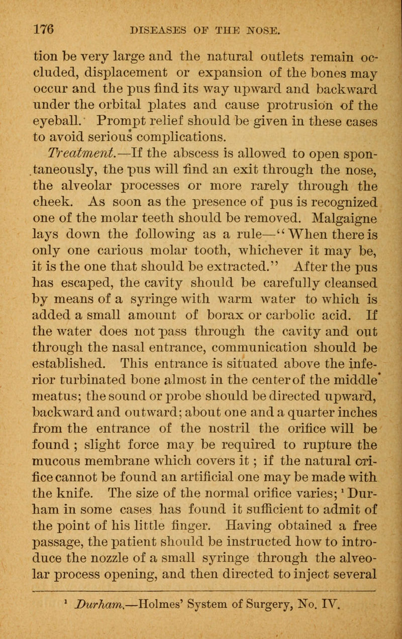 tion be very large and the natural outlets remain oc- cluded, displacement or expansion of the bones may occur and the pus find its way upward and backward under the orbital plates and cause protrusion of the eyeball. Prompt relief should be given in these cases to avoid serious complications. Treatment.—-If the abscess is allowed to open spon- . taneously, the pus will find an exit through the nose, the alveolar processes or more rarely through the cheek. As soon as the presence of pus is recognized one of the molar teeth should be removed. Malgaigne lays down the following as a rule—'' When there is only one carious molar tooth, whichever it may be, it is the one that should be extracted. After the pus has escaped, the cavity should be carefully cleansed by means of a syringe with warm water to which is added a small amount of borax or carbolic acid. If the water does not pass through the cavity and out through the nasal entrance, communication should be established. This entrance is situated above the infe- rior turbinated bone almost in the center of the middle' meatus; the sound or probe should be directed upward, backward and outward; about one and a quarter inches from the entrance of the nostril the orifice will be found ; slight force may be required to rupture the mucous membrane which covers it; if the natural ori- fice cannot be found an artificial one may be made with the knife. The size of the normal orifice varies;! Dur- ham in some cases has found it sufficient to admit of the point of his little finger. Having obtained a free passage, the patient should be instructed how to intro- duce the nozzle of a small syringe through the alveo- lar process opening, and then directed to inject several 1 Durham^—Holmes' System of Surgery, No. IV.