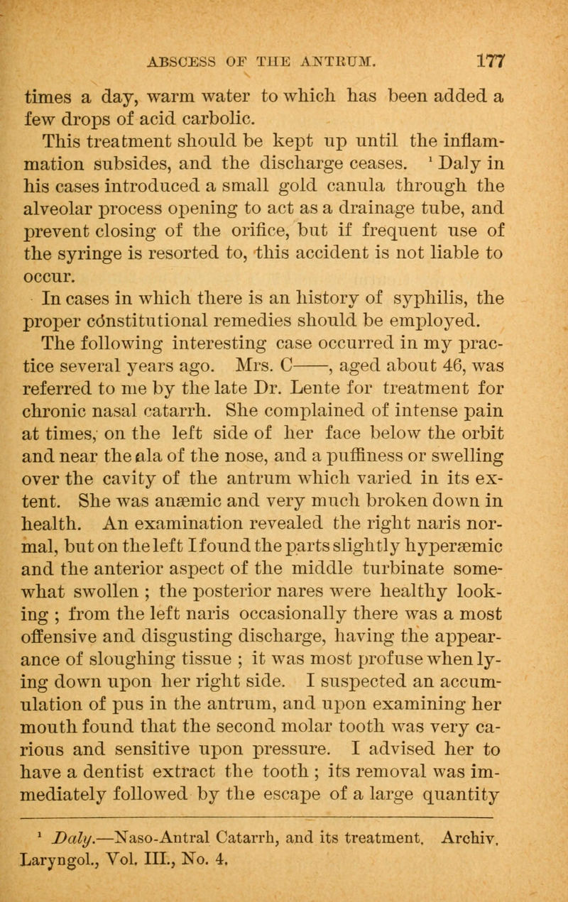 times a day, warm water to which has been added a few drops of acid carbolic. This treatment should be kept up until the inflam- mation subsides, and the discharge ceases. x Daly in his cases introduced a small gold canula through the alveolar process opening to act as a drainage tube, and prevent closing of the orifice, but if frequent use of the syringe is resorted to, this accident is not liable to occur. In cases in which there is an history of syphilis, the proper constitutional remedies should be employed. The following interesting case occurred in my prac- tice several years ago. Mrs. C , aged about 46, was referred to me by the late Dr. Lente for treatment for chronic nasal catarrh. She complained of intense pain at times, on the left side of her face below the orbit and near the ala of the nose, and a puffiness or swelling over the cavity of the antrum which varied in its ex- tent. She was anaemic and very much broken down in health. An examination revealed the right naris nor- mal, but on the left I found the parts slightly hypergemic and the anterior aspect of the middle turbinate some- what swollen ; the posterior nares were healthy look- ing ; from the left naris occasionally there was a most offensive and disgusting discharge, having the appear- ance of sloughing tissue ; it was most profuse when ly- ing down upon her right side. I suspected an accum- ulation of pus in the antrum, and upon examining her mouth found that the second molar tooth was very ca- rious and sensitive upon pressure. I advised her to have a dentist extract the tooth ; its removal was im- mediately followed by the escape of a large quantity 1 Daly.—Naso-Antral Catarrh, and its treatment, Archiv, Laryngol., Vol. III., No. 4.