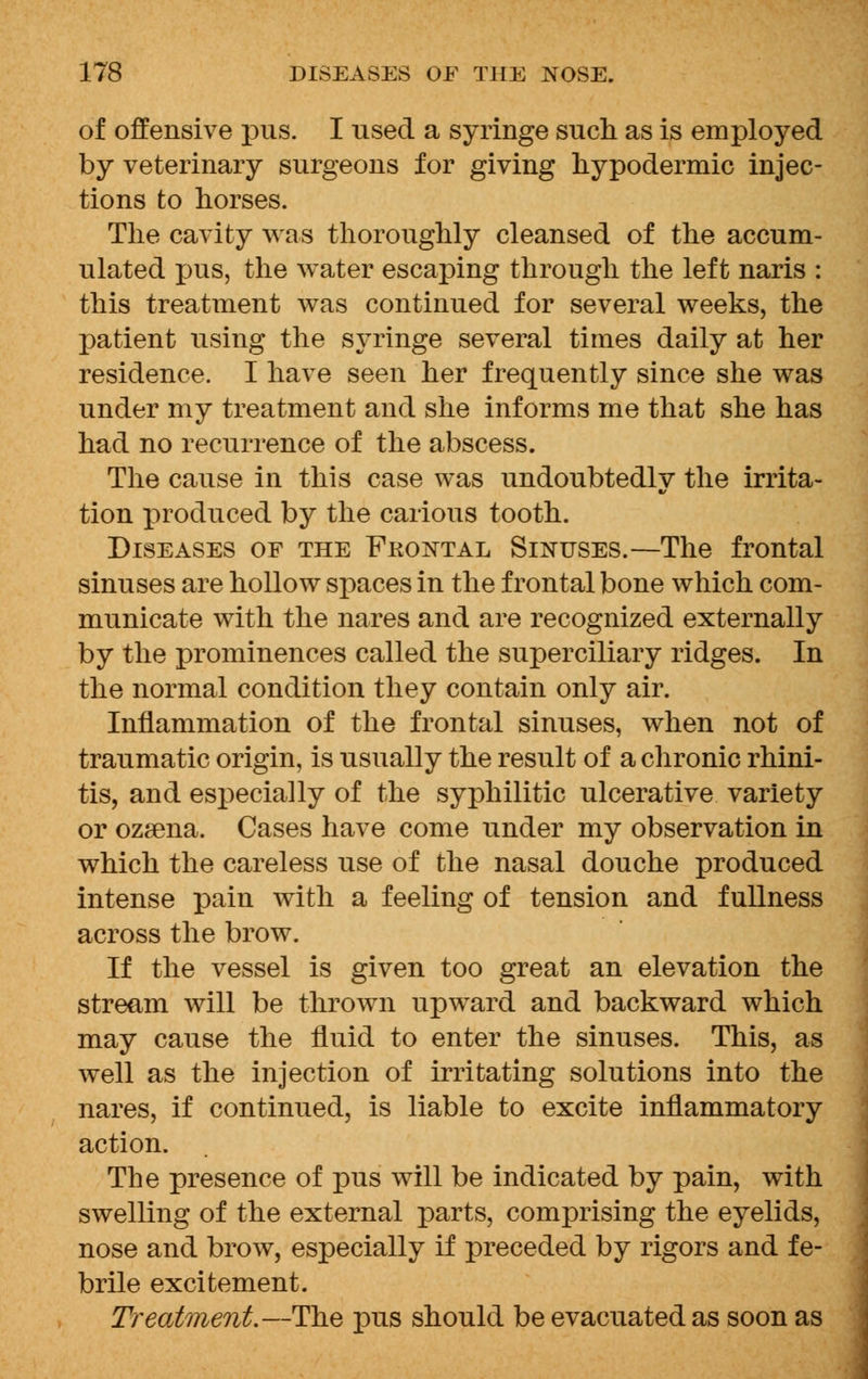 of offensive pus. I used a syringe such as is employed by veterinary surgeons for giving hypodermic injec- tions to horses. The cavity was thoroughly cleansed of the accum- ulated pus, the water escaping through the left naris : this treatment was continued for several weeks, the patient using the syringe several times daily at her residence. I have seen her frequently since she was under my treatment and she informs me that she has had no recurrence of the abscess. The cause in this case was undoubtedly the irrita- tion produced by the carious tooth. Diseases of the Fkontal Sinuses.—The frontal sinuses are hollow spaces in the frontal bone which com- municate with the nares and are recognized externally by the prominences called the superciliary ridges. In the normal condition they contain only air. Inflammation of the frontal sinuses, when not of traumatic origin, is usually the result of a chronic rhini- tis, and especially of the syphilitic ulcerative variety or ozsena. Cases have come under my observation in which the careless use of the nasal douche produced intense pain with a feeling of tension and fullness across the brow. If the vessel is given too great an elevation the stream will be thrown upward and backward which may cause the fluid to enter the sinuses. This, as well as the injection of irritating solutions into the nares, if continued, is liable to excite inflammatory action. The presence of pus will be indicated by pain, with swelling of the external parts, comprising the eyelids, nose and brow, especially if preceded by rigors and fe- brile excitement. Treatment.—The pus should be evacuated as soon as