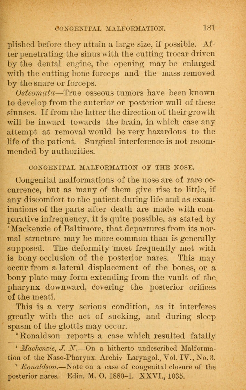 plislied before tliey attain a large size, if possible. Af- ter penetrating the sinns with the cutting trocar driven by the dental engine, the opening may be enlarged with the cutting bone forceps and the mass removed by the snare or forceps. Osteomata—True osseous tumors have been known to develop from the anterior or posterior wall of these sinuses. If from the latter the direction of their growth will be inward towards the brain, in which case any attempt at removal would be very hazardous to the life of the patient. Surgical interference is not recom- mended by authorities. CONGENITAL MALFORMATION OF THE NOSE. Congenital malformations of the nose are of rare oc- currence, but as many of them give rise to little, if any discomfort to the patient during life and as exam- inations of the parts after death are made with com- parative infrequency, it is quite possible, as stated by 1 Mackenzie of Baltimore, that departures from its nor- mal structure may be more common than is generally supposed. The deformity most frequently met with is bony occlusion of the posterior nares. This may occur from a lateral displacement of the bones, or a bony plate may form extending from the vault of the pharynx downward, covering the posterior orifices of the meati. This is a very serious condition, as it interferes greatly with the act of sucking, and during sleep spasm of the glottis may occur. 2 Ronaldson reports a case which resulted fatally 1 Mackenzie, J. JV.—On a hitherto undescribed Malforma- tion of the Naso-Phaiynx. Archiv Laryngol., Vol. IV., No. 3. 2 Ronaldson.—Note on a case of congenital closure of the posterior nares. Edin. M. O. 1880-1. XXVI., 1035.