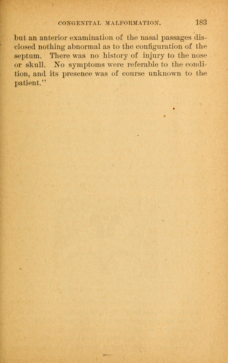 but an anterior examination of the nasal passages dis- closed nothing abnormal as to the configuration of the septum. There was no history of injury to the nose or skull. No symptoms were referable to the condi- tion, and its presence was of course unknown to the patient.