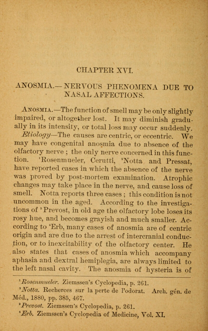 ANOSMIA.—NERVOUS PHENOMENA DUE TO NASAL AFFECTIONS. Anosmia. —The function of smell may be only slightly impaired, or altogether lost. It may diminish gradu- ally in its intensity, or total loss may occur suddenly. Etiology—The causes are centric, or eccentric. We may have congenital anosmia due to absence of the olfactory nerve ; the only nerve concerned in this func- tion. 'Rosenmueler, Cerutti, 2Notta and Pressat, have reported cases in which the absence of the nerve was proved by post-mortem examination. Atrophic changes may take place in the nerve, and cause loss of smell. Notta reports three cases ; this condition is not uncommon in the aged. According to the investiga- tions of 3Prevost, in old age the olfactory lobe loseslts rosy hue, and becomes grayish and much smaller. Ac- cording to 4Erb, many cases of anosmia are of centric origin and are due to the arrest of intercranial conduc- tion, or to inexcitability of the olfactory center. He also states that cases of anosmia which accompany aphasia and dextral hemiplegia, are always limited to the left nasal cavity. The anosmia of hysteria is of lRosenmueler. Ziemssen's Cyclopedia, p. 261. 2JYbtta. Recherces sur la perte de l'odorat. Arch. gen. de Med., 1880, pp. 385, 467. *Prevost. Ziemssen's Cyclopedia, p. 261. AJErb. Ziemssen's Cyclopedia of Medicine, Vol. XI.