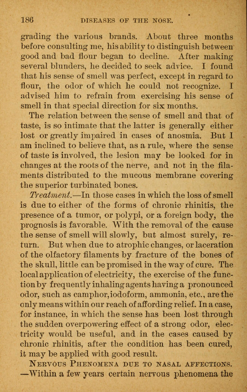 grading the various brands. About three months before consulting me, his ability to distinguish between good and bad flour began to decline. After making several blunders, he decided to seek advice. I found that his sense of smell was perfect, except in regard to flour, the odor of which he could not recognize. I advised him to refrain from exercising his sense of smell in that special direction for six months. The relation between the sense of smell and that of taste, is so intimate that the latter is generally either lost or greatly impaired in cases of anosmia. But I am inclined to believe that, as a rule, where the sense of taste is involved, the lesion may be looked for in changes at the roots of the nerve, and not in the fila- ments distributed to the mucous membrane covering the superior turbinated bones. Treatment.—In those cases in which the loss of smell is due to either of the forms of chronic rhinitis, the presence of a tumor, or polypi, or a foreign body, the prognosis is favorable. With the removal of the cause the sense of smell will slowly, but almost surely, re- turn. But when due to atrophic changes, or laceration of the olfactory filaments by fracture of the bones of the skull, little can be promised in the way of cure. The local application of electricity, the exercise of the func- tion by frequently inhaling agents having a pronounced odor, such as camphor,iodoform, ammonia, etc., are the only means within our reach of affording relief. In a case, for instance, in which the sense has been lost through the sudden overpowering effect of a strong odor, elec- tricity would be useful, and in the cases caused by chronic rhinitis, after the condition has been cured, it may be applied with good result. Nervous Phenomena due to nasal affections. —Within a few years certain nervous phenomena the