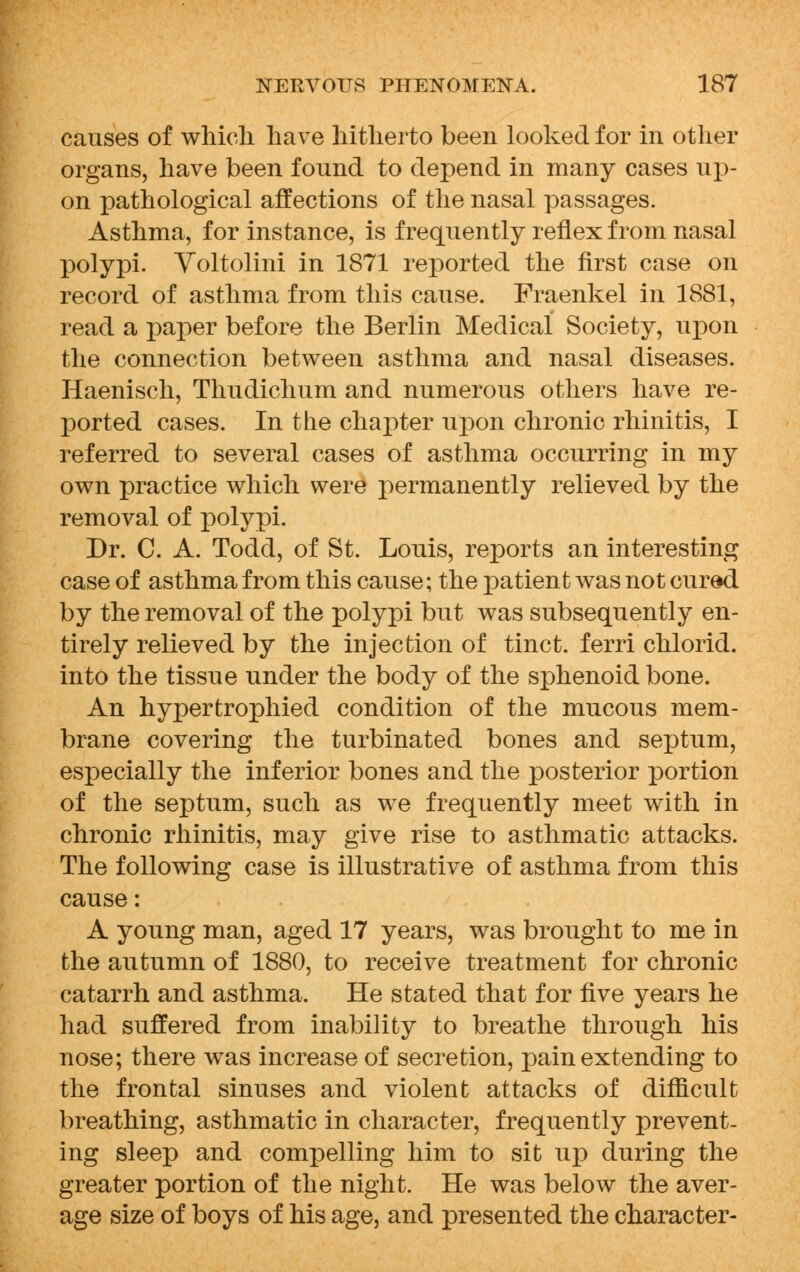 causes of which have hitherto been looked for in other organs, have been found to depend in many cases up- on pathological affections of the nasal passages. Asthma, for instance, is frequently reflex from nasal polypi. Voltolini in 1871 reported the first case on record of asthma from this cause. Fraenkel in 1881, read a paper before the Berlin Medical Society, upon the connection between asthma and nasal diseases. Haenisch, Thudichum and numerous others have re- ported cases. In the chapter upon chronic rhinitis, I referred to several cases of asthma occurring in my own practice which were permanently relieved by the removal of polypi. Dr. C. A. Todd, of St. Louis, reports an interesting case of asthma from this cause; the patient was not cured by the removal of the polypi but was subsequently en- tirely relieved by the injection of tinct. ferri chlorid. into the tissue under the body of the sphenoid bone. An hypertrophied condition of the mucous mem- brane covering the turbinated bones and septum, especially the inferior bones and the posterior portion of the septum, such as we frequently meet with in chronic rhinitis, may give rise to asthmatic attacks. The following case is illustrative of asthma from this cause: A young man, aged 17 years, was brought to me in the autumn of 1880, to receive treatment for chronic catarrh and asthma. He stated that for five years he had suffered from inability to breathe through his nose; there was increase of secretion, pain extending to the frontal sinuses and violent attacks of difficult breathing, asthmatic in character, frequently prevent- ing sleep and compelling him to sit up during the greater portion of the night. He was below the aver- age size of boys of his age, and presented the character-