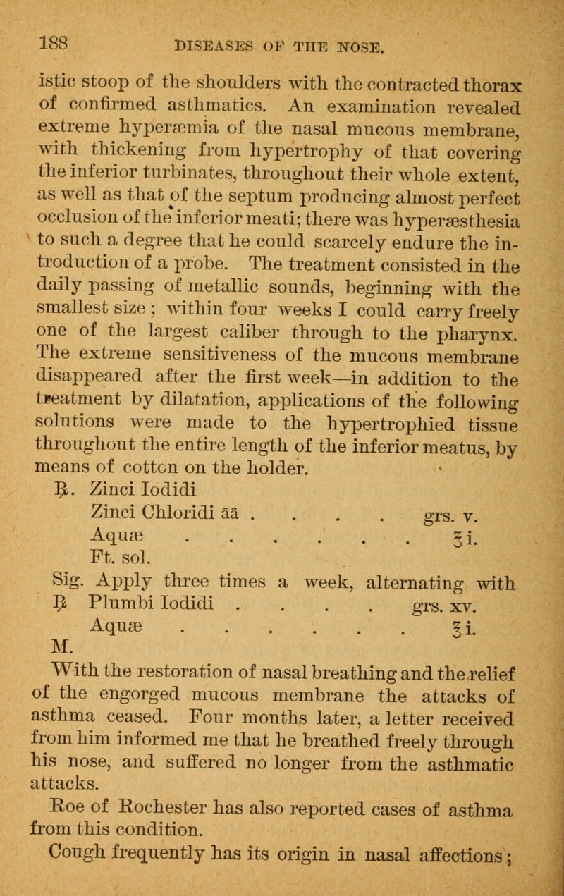 istic stoop of the shoulders with the contracted thorax of confirmed asthmatics. An examination revealed extreme hyperemia of the nasal mucous membrane, with thickening from hypertrophy of that covering the inferior turbinates, throughout their whole extent, as well as that of the septum producing almost perfect occlusion of the inferior meati; there was hyperesthesia to such a degree that he could scarcely endure the in- troduction of a probe. The treatment consisted in the daily passing of metallic sounds, beginning with the smallest size ; within four weeks I could carry freely one of the largest caliber through to the pharynx. The extreme sensitiveness of the mucous membrane disappeared after the first week—in addition to the treatment by dilatation, applications of the following solutions were made to the hypertrophied tissue throughout the entire length of the inferior meatus, by means of cotton on the holder. IJ. Zinci Iodidi Zinci Chloridi aa . . . . grs. v. Aqua3 ^i# Ft. sol. Sig. Apply three times a week, alternating with 9 Plumbi Iodidi .... grs. xv. Aquae ...... Ji M. With the restoration of nasal breathing and the relief of the engorged mucous membrane the attacks of asthma ceased. Four months later, a letter received from him informed me that he breathed freely through his nose, and suffered no longer from the asthmatic attacks. Roe of Rochester has also reported cases of asthma from this condition. Cough frequently has its origin in nasal affections;