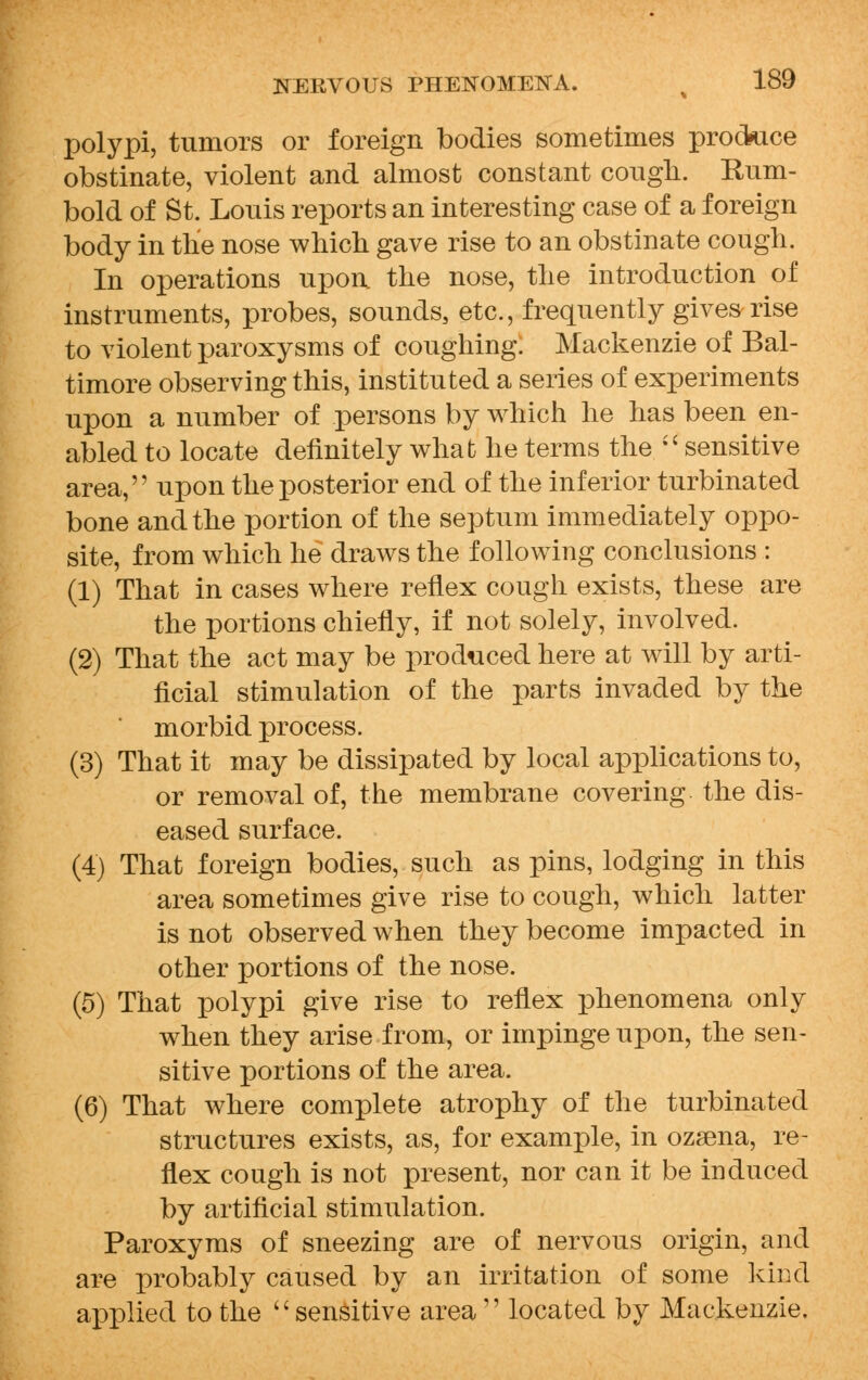 polypi, tumors or foreign bodies sometimes produce obstinate, violent and almost constant cough. Rum- bold of St. Louis reports an interesting case of a foreign body in the nose which gave rise to an obstinate cough. In operations upon the nose, the introduction of instruments, probes, sounds, etc., frequently gives rise to violent paroxysms of coughing. Mackenzie of Bal- timore observing this, instituted a series of experiments upon a number of persons by which he has been en- abled to locate definitely what he terms the sensitive area, upon the posterior end of the inferior turbinated bone and the portion of the septum immediately oppo- site, from which he draws the following conclusions : (1) That in cases where reflex cough exists, these are the portions chiefly, if not solely, involved. (2) That the act may be produced here at will by arti- ficial stimulation of the parts invaded by the morbid process. (3) That it may be dissipated by local applications to, or removal of, the membrane covering the dis- eased surface. (4) That foreign bodies, such as pins, lodging in this area sometimes give rise to cough, which latter is not observed when they become impacted in other portions of the nose. (5) That polypi give rise to reflex phenomena only when they arise from, or impinge upon, the sen- sitive portions of the area. (6) That where complete atrophy of the turbinated structures exists, as, for example, in ozsena, re- flex cough is not present, nor can it be induced by artificial stimulation. Paroxyms of sneezing are of nervous origin, and are probably caused by an irritation of some kind applied to the sensitive area  located by Mackenzie.