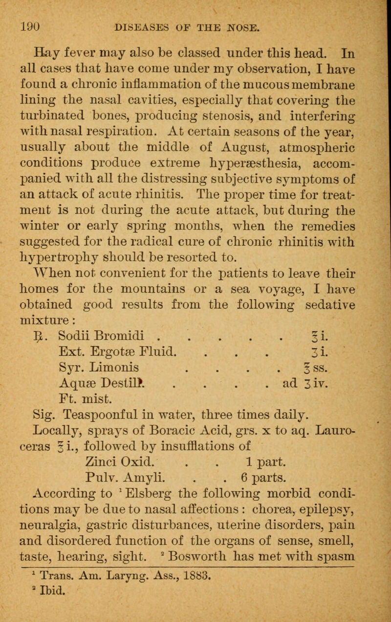 Hay fever may also be classed under this head. In all cases that have come under my observation, I have found a chronic inflammation of the mucous membrane lining the nasal cavities, especially that covering the turbinated bones, producing stenosis, and interfering with nasal respiration. At certain seasons of the year, usually about the middle of August, atmospheric conditions produce extreme hypersesthesia, accom- panied with all the distressing subjective symptoms of an attack of acute rhinitis. The proper time for treat- ment is not during the acute attack, but during the winter or early spring months, when the remedies suggested for the radical cure of chronic rhinitis with hypertrophy should be resorted to. When not convenient for the patients to leave their homes for the mountains or a sea voyage, I have obtained good results from the following sedative mixture: 5. Sodii Bromidi 3 i. Ext. Ergotse Fluid. ... 3 i. Syr. Limonis . . . § ss. Aquae DestilJ. . . . . ad 3 iv. Ft. mist. Sig. Teaspoonful in water, three times daily. Locally, sprays of Boracic Acid, grs. x to aq. Lauro- ceras §L, followed by insufflations of Zinci Oxid. . . 1 part. Pulv. Amyli. . . 6 parts. According to ' Elsberg the following morbid condi- tions may be due to nasal affections : chorea, epilepsy, neuralgia, gastric disturbances, uterine disorders, pain and disordered function of the organs of sense, smell, taste, hearing, sight. 2 Bosworth has met with spasm 1 Trans. Am. Laryng. Ass., 1883. 2 Ibid.
