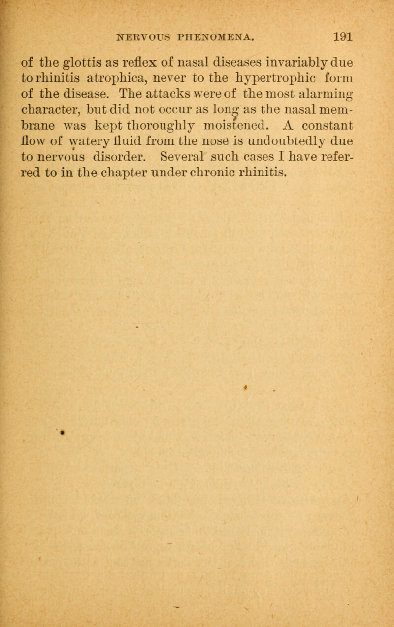 of the glottis as reflex of nasal diseases invariably due to rhinitis atrophica, never to the hypertrophic form of the disease. The attacks were of the most alarming character, but did not occur as long as the nasal mem- brane was kept thoroughly moistened. A constant flow of watery fluid from the nose is undoubtedly due to nervous disorder. Several such cases I have refer- red to in the chapter under chronic rhinitis.