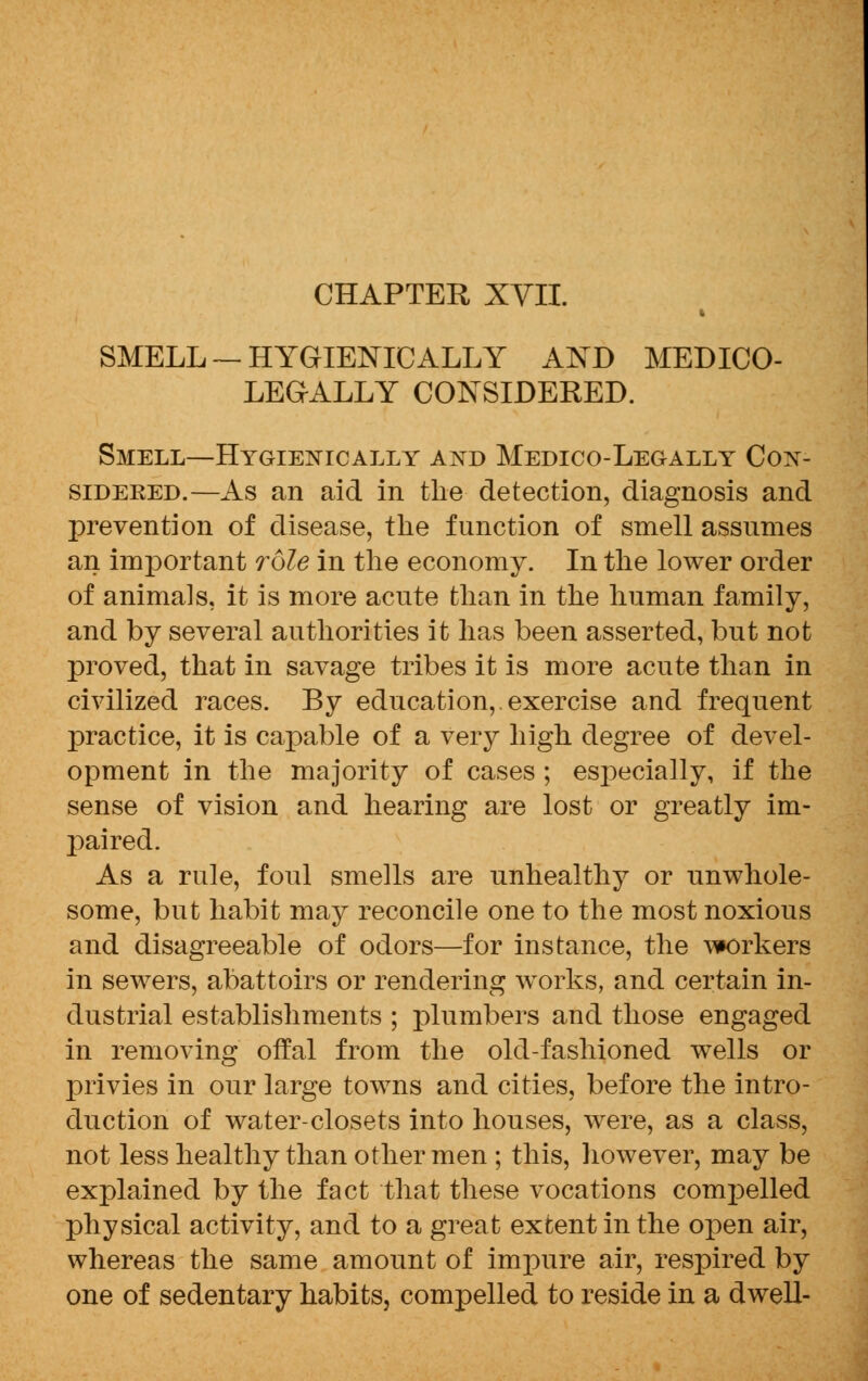 CHAPTER XVII. i SMELL— HYGIENIC ALLY AND MEDICO- LEGALLY CONSIDERED. Smell—Hygienically and Medico-Legally Con- sidered.—As an aid in the detection, diagnosis and prevention of disease, the function of smell assumes an important role in the economy. In the lower order of animals, it is more acute than in the human family, and by several authorities it has been asserted, but not proved, that in savage tribes it is more acute than in civilized races. By education,. exercise and frequent practice, it is capable of a very high degree of devel- opment in the majority of cases ; especially, if the sense of vision and hearing are lost or greatly im- paired. As a rule, foul smells are unhealthy or unwhole- some, but habit may reconcile one to the most noxious and disagreeable of odors—for instance, the workers in sewers, abattoirs or rendering works, and certain in- dustrial establishments ; plumbers and those engaged in removing offal from the old-fashioned wells or privies in our large towns and cities, before the intro- duction of water-closets into houses, were, as a class, not less healthy than other men ; this, however, may be explained by the fact that these vocations compelled physical activity, and to a great extent in the open air, whereas the same amount of impure air, respired by one of sedentary habits, compelled to reside in a dwell-