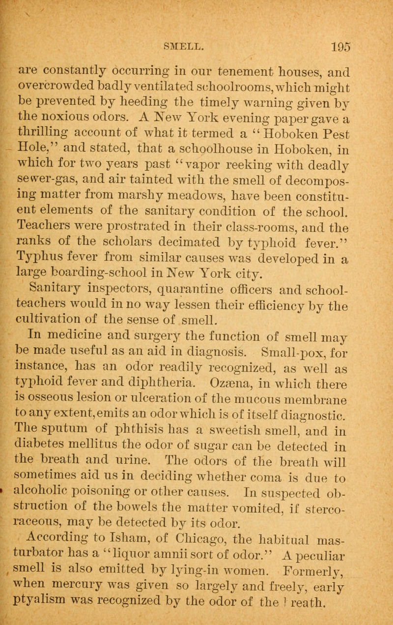 are constantly occurring in our tenement houses, and overcrowded badly ventilated schoolrooms, which might be prevented by heeding the timely warning given by the noxious odors. A New York evening paper gave a thrilling account of what it termed a  Hoboken Pest Hole, and stated, that a schoolhouse in Hoboken, in which for two years past  vapor reeking with deadly sewer-gas, and air tainted with the smell of decompos- ing matter from marshy meadows, have been constitu- ent elements of the sanitary condition of the school. Teachers were prostrated in their class-rooms, and the ranks of the scholars decimated by typhoid fever. Typhus fever from similar causes was developed in a large boarding-school in New York city. Sanitary inspectors, quarantine officers and school- teachers would in no way lessen their efficiency by the cultivation of the sense of smell. In medicine and surgery the function of smell may be made useful as an aid in diagnosis. Small-pox, for instance, has an odor readily recognized, as well as typhoid fever and diphtheria. Ozaena, in which there is osseous lesion or ulceration of the mucous membrane to any extent, emits an odor which is of itself diagnostic. The sputum of phthisis has a sweetish smell, and in diabetes mellitus the odor of sugar can be detected in the breath and urine. The odors of the breath will sometimes aid us in deciding whether coma is due to » alcoholic poisoning or other causes. In suspected ob- struction of the bowels the matter vomited, if sterco- raceous, may be detected by its odor. According to Isham, of Chicago, the habitual mas- turbator has a '' liquor amnii sort of odor.'' A peculiar smell is also emitted by lying-in women. Formerly, when mercury was given so largely and freely, early ptyalism was recognized by the odor of the I reath,