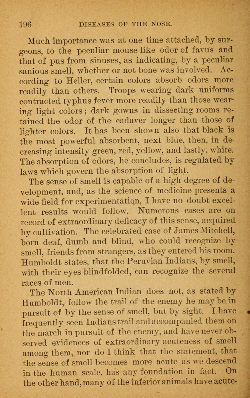 Much importance was at one time attached, by sur- geons, to the peculiar mouse-like odor of favus and that of pus from sinuses, as indicating, by a peculiar sanious smell, whether or not bone was involved. Ac- cording to Heller, certain colors absorb odors more readily than others. Troops wearing dark uniforms contracted typhus fever more readily than those wear- ing light colors; dark gowns in dissecting rooms re- tained the odor of the cadaver longer than those of lighter colors. It has been shown also that black is the most powerful absorbent, next blue, then, in de- creasing intensity green, red, yellow, and lastly, white. The absorption of odors, he concludes, is regulated by laws which govern the absorption of light. The sense of smell is capable of a high degree of de- velopment, and, as the science of medicine presents a wide field for experimentation, I have no doubt excel- lent results would follow. Numerous cases are on record of extraordinary delicacy of this sense, acquired by cultivation. The celebrated case of James Mitchell, born deaf, dumb and blind, who could recognize by smell, friends from strangers, as they entered his room. Humboldt states, that the Peruvian Indians, by smell, with their eyes blindfolded, can recognize the several races of men. The North American Indian does not, as stated by Humboldt, follow the trail of the enemy he may be in pursuit of by the sense of smell, but by sight. I have frequently seen Indians trail and accompanied them on the march in pursuit of the enemy, and have never ob- served evidences of extraordinary acuteness of smell among them, nor do I think that the statement, that the sense of smell becomes more acute as we descend in the human scale, has any foundation in fact. On the other hand, many of the inferior animals have acute-