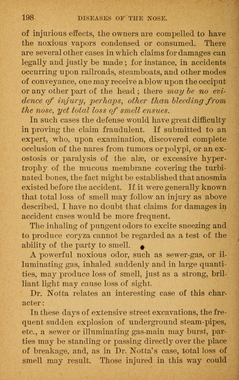 of injurious effects, tlie owners are compelled to have the noxious vapors condensed or consumed. There are several other cases in which claims for damages can legally and justly be made ; for instance, in accidents occurring upon railroads, steamboats, and other modes of conveyance, one may receive a blow upon the occiput or any other part of the head ; there may be no evi- dence of injury, perhaps, other than bleeding from the nose, yet total loss of smell ensues. In such cases the defense would have great difficulty in proving the claim fraudulent. If submitted to an expert, who, upon examination, discovered complete occlusion of the nares from tumors or polypi, or an ex- ostosis or paralysis of the alae, or excessive hyper- trophy of the mucous membrane covering the turbi- nated bones, the fact might be established that anosmia existed before the accident. If it were generally known that total loss of smell may follow an injury as above described, I have no doubt that claims for damages in accident cases would be more frequent. The inhaling of pungent odors to excite sneezing and to produce coryza cannot be regarded as a test of the ability of the party to smell. # A powerful noxious odor, such as sewer-gas, or il- luminating gas, inhaled suddenly and in large quanti- ties, may produce loss of smell, just as a strong, bril- liant light may cause loss of sight. Dr. Notta relates an interesting case of this char- acter : In these days of extensive street excavations, the fre- quent sudden explosion of underground steam-pipes, etc., a sewer or illuminating gas-main may burst, par- ties may be standing or passing directly over the place of breakage, and, as in Dr. Notta's case, total loss of smell may result. Those injured in this way could