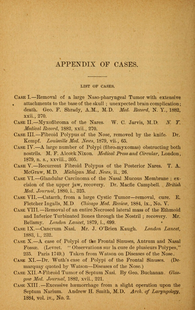 LIST OF CASES. Case I.—Removal of a large Naso-pharyngeal Tumor with extensive , attachments to the base of the skull ; unexpected brain complication; death. Geo. F. Shrady, A.M., M.D. Med. Record, N. Y., 1882, xxii., 270. Case II.—Myxofibroma of the Nares. W. C. Jarvis, M.D. Of. Y. Medical Record, 1882, xxii., 270. Case III.—Fibroid Polypus of the Nose, removed by the knife. Dr. Kempf. Louisville Med. JXeics, 1879, vil, 65. Case IV.—A large number of Polypi (fibro-myxomas) obstructing both nostrils. M. F. Alcock Nixon. Medical Press and Circular, London, 1879, n. s., xxviii., 305. Case V.—Recurrent Fibroid Polypus of the Posterior Nares. T. A. McGraw, M.D. Michigan Med. Neics, ii., 26. Case YI.—Glandular Carcinoma of the Nasal Mucous Membrane ; ex- cision of the upper jaw, recovery. Dr. Macfie Campbell. British Med. Journal, 1880, i., 325. Case YII.—Catarrh, from a large Cystic Tumor—removal, cure. E. Fletcher Ingalls, M.D Chicago Med. Review, 1884, ix., No. Y. Case YIII.—Removal of an entire Necrosed lateral mass of the Ethmoid and Inferior Turbinated Bones through the Nostril ; recovery. Mr. Bellamy. London Lancet, 1879, i., 699. • Case IX.—Cancrum Nasi. Mr. J. O'Brien Kaugh. London Lancet, 1883, i., 232. Case X.—A case of Polypi of tke Frontal Sinuses, Antrum and Nasal Fossae. (Levret.  Observations sur la cure de plusieurs Polypes, 235. Paris 1749.) Taken from AYatson on Diseases of the Nose. Case XI.—Dr. Wuth's case of Polypi of the Frontal Sinuses. (De- marquay quoted by Watson—Diseases of the Nose.) Case XII.—Fibroid Tumor of Septum Nasi. By Geo. Buchanan. Glas- gow Med. Journal, 1882, xvii., 221. Case XIII.—Excessive haemorrhage from a slight operation upon the Septum Naiium. Andrew H. Smith, M.D. Arch, of Laryngology, 1884, vol. iv., No. 2.