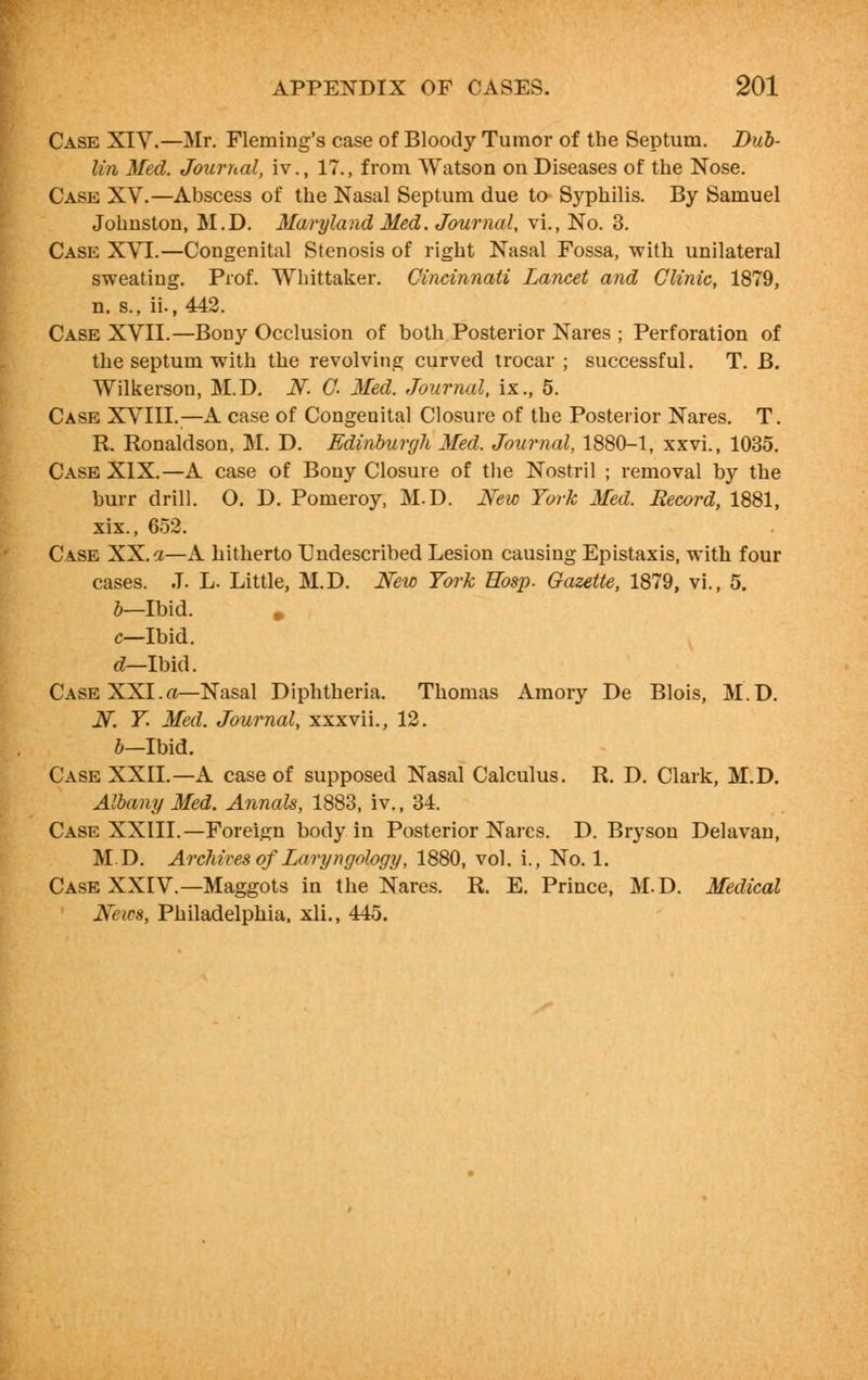 Case XIV.—Mr. Fleming's case of Bloody Tumor of the Septum. Dub- lin Med. Journal, iv., 17., from Watson on Diseases of the Nose. Case XV.—Abscess of the Nasal Septum due to Syphilis. By Samuel Johnston, M.D. Maryland Med. Journal, vi., No. 3. Case XVI.—Congenital Stenosis of right Nasal Fossa, with unilateral sweating. Prof. Whittaker. Cincinnati Lancet and Clinic, 1879, n. s., ii., 442. Case XVII.—Bony Occlusion of both Posterior Nares ; Perforation of the septum with the revolving curved trocar ; successful. T. B. Wilkerson, M.D. N. C. Med. Journal, ix., 5. Case XVIII.—A case of Congenital Closure of the Posterior Nares. T. R. Ronaldson, M. D. Edinburgh Med. Journal, 1880-1, xxvi., 1035. Case XIX.—A case of Bony Closure of the Nostril ; removal by the burr drill. O. D. Pomeroy, M.D. New York Med. Record, 1881, xix., 652. Case XX. a—A hitherto Undescribed Lesion causing Epistaxis, with four cases. J. L. Little, M.D. New York Hbsp. Gazette, 1879, vi., 5. b—Ibid. c—Ibid. d—Ibid. Case XXI.a—Nasal Diphtheria. Thomas Amory De Blois, M.D. N. Y. Med. Journal, xxxvii., 12. b-lbid. Case XXII.—A case of supposed Nasal Calculus. R. D. Clark, M.D. Albany Med. Annals, 1883, iv., 34. Case XXIII.—Foreign body in Posterior Nares. D. Bryson Delavan, MD. Archives of Laryngology, 1880, vol. i., No. 1. Case XXIV.—Maggots in the Nares. R. E. Prince, M.D. Medical News, Philadelphia, xli., 445.
