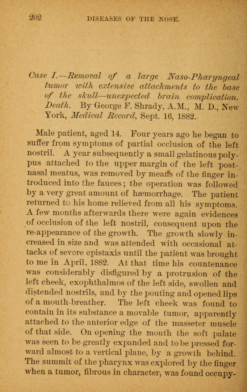 Case I.—Removal of a large Naso-Pharyngeal tumor with extensive attachments to the base of the skull—unexpected brain complication. Death. By George F. Shrady, A.M., M. D., New York, Medical Record, Sept. 16, 1882.- Male patient, aged 14. Four years ago he began to suffer from symptoms of partial occlusion of the left nostril. A year subsequently a small gelatinous poly- pus attached to the upper margin of the left post- nasal meatus, was removed by meaifs of the linger in- troduced into the fauces; the operation was followed by a very great amount of haemorrhage. The patient returned to his home relieved from all his symptoms. A few months afterwards there were again evidences of occlusion of the left nostril, consequent upon the re-appearance of the growth. The growth slowly in- creased in size and was attended with occasional at- tacks of severe epistaxis until the patient was brought to me in April, 1882. At that time his countenance was considerably disfigured by a protrusion of the left cheek, exophthalmos of the left side, swollen and distended nostrils, and by the pouting and opened lips of a mouth-breather. The left cheek was found to contain in its substance a movable tumor, apparently attached to the anterior edge of the masseter muscle of that side. On opening the mouth the soft palate was seen to be greatly expanded and to be pressed for- ward almost to a vertical plane, by a growth behind. The summit of the pharynx was explored by the finger when a tumor, fibrous in character, was found occupy-