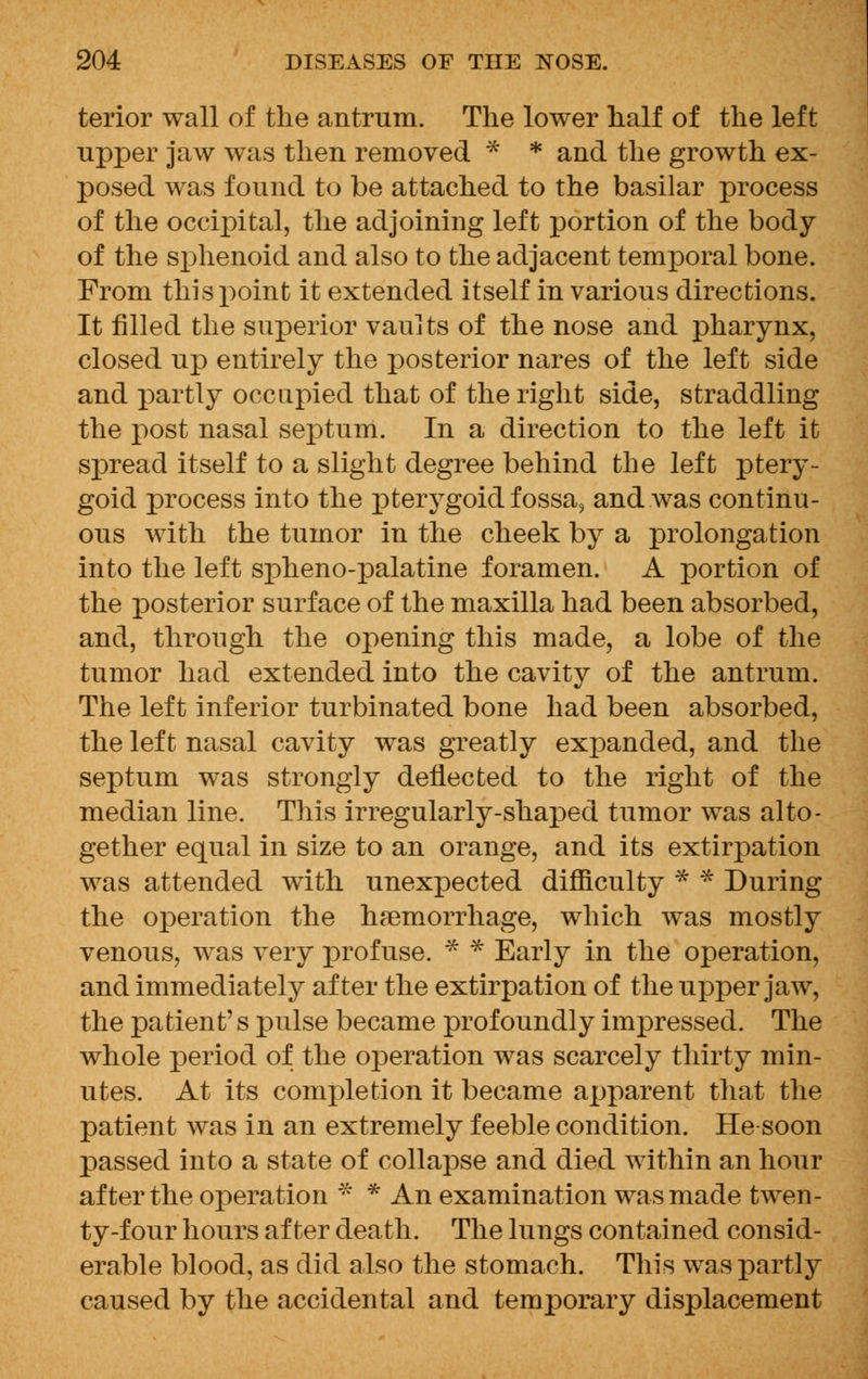 terior wall of the antrum. The lower half of the left upper jaw was then removed * * and the growth ex- posed was found to be attached to the basilar process of the occipital, the adjoining left portion of the body of the sphenoid and also to the adjacent temporal bone. From this point it extended itself in various directions. It filled the superior vaults of the nose and pharynx, closed up entirely the posterior nares of the left side and partly occupied that of the right side, straddling the post nasal septum. In a direction to the left it spread itself to a slight degree behind the left ptery- goid process into the pterygoid fossa, and was continu- ous with the tumor in the cheek by a prolongation into the left spheno-palatine foramen. A portion of the posterior surface of the maxilla had been absorbed, and, through the opening this made, a lobe of the tumor had extended into the cavity of the antrum. The left inferior turbinated bone had been absorbed, the left nasal cavity was greatly expanded, and the septum was strongly deflected to the right of the median line. This irregularly-shaped tumor was alto- gether equal in size to an orange, and its extirpation was attended with unexpected difficulty * * During the operation the haemorrhage, which was mostly venous, was very profuse. * * Early in the operation, and immediately after the extirpation of the upper jaw, the patient's pulse became profoundly impressed. The whole period of the operation was scarcely thirty min- utes. At its completion it became apparent that the patient was in an extremely feeble condition. He soon passed into a state of collapse and died within an hour after the operation * * An examination was made twen- ty-four hours after death. The lungs contained consid- erable blood, as did also the stomach. This was partly caused by the accidental and temporary displacement