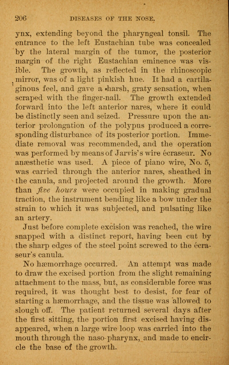 ynx, extending beyond the pharyngeal tonsil. The entrance to the left Eustachian tube was concealed by the lateral margin of the tumor, the posterior margin of the right Eustachian eminence was vis- ible. The growth, as reflected in the rhinoscopic , mirror, was of a light pinkish hue. It had a cartila- ginous feel, and gave a •harsh, graty sensation, when scraped with the finger-nail. The growth extended forward into the left anterior nares, where it could be distinctly seen and seized. Pressure upon the an- terior prolongation of the polypus produced a corre- sponding disturbance of its posterior portion. Imme- diate removal was recommended, and the oj)eration was performed by means of Jarvis's wire ecraseur. No anesthetic was used. A piece of piano wire, No. 5, was carried through the anterior nares, sheathed in the canula, and projected around the growth. More than five liours were occupied in making gradual traction, the instrument bending like a bow under the strain to which it was subjected, and pulsating like an artery. Just before complete excision was reached, the wire snapped with a distinct report, having been cut by the sharp edges of the steel point screwed to the ecra- seur's canula. No haemorrhage occurred. An attempt was made to draw the excised portion from the slight remaining attachment to the mass, but, as considerable force was required, it was thought best to desist, for fear of starting a haemorrhage, and the tissue was allowed to slough off. The patient returned several days after the first sitting, the portion first excised having dis- appeared, when a large wire loop was carried into the mouth through the naso- pharynx, and made to encir- cle the base of the growth.