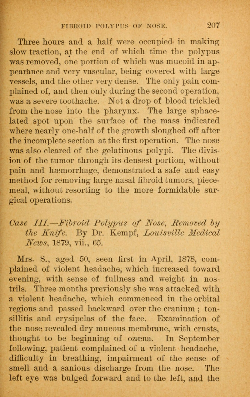 Three hours and a half were occupied in making slow traction, at the end of which time the polypus was removed, one portion of which was mucoid in ap- pearance and very vascular, being covered with large vessels, and the other very dense. The only pain com- plained of, and then only during the second operation, was a severe toothache. Not a drop of blood trickled from the nose into the pharynx. The large sphace- lated spot upon the surface of the mass indicated where nearly one-half of the growth sloughed off after the incomplete section at the first operation. The nose was also cleared of the gelatinous polypi. The divis- ion of the tumor through its densest portion, without pain and haemorrhage, demonstrated a safe and easy method for removing large nasal fibroid tumors, piece- meal, without resorting to the more formidable sur- gical operations. Case III—Fibroid Polypus of Nose, Removed by the Knife. By Dr. Kempf, Louisville Medical News, 1879, vii., 65. Mrs. S., aged 50, seen first in April, 1878, com- plained of violent headache, which increased toward evening, with sense of fullness and weight in nos- trils. Three months previously she was attacked with a violent headache, which commenced in the orbital regions and passed backward over the cranium ; ton- sillitis and erysipelas of the face. Examination of the nose revealed diy mucous membrane, with crusts, thought to be beginning of ozsena. In September following, patient complained of a violent headache, difficulty in breathing, impairment of the sense of smell and a sanious discharge from the nose. The left eye was bulged forward and to the left, and the
