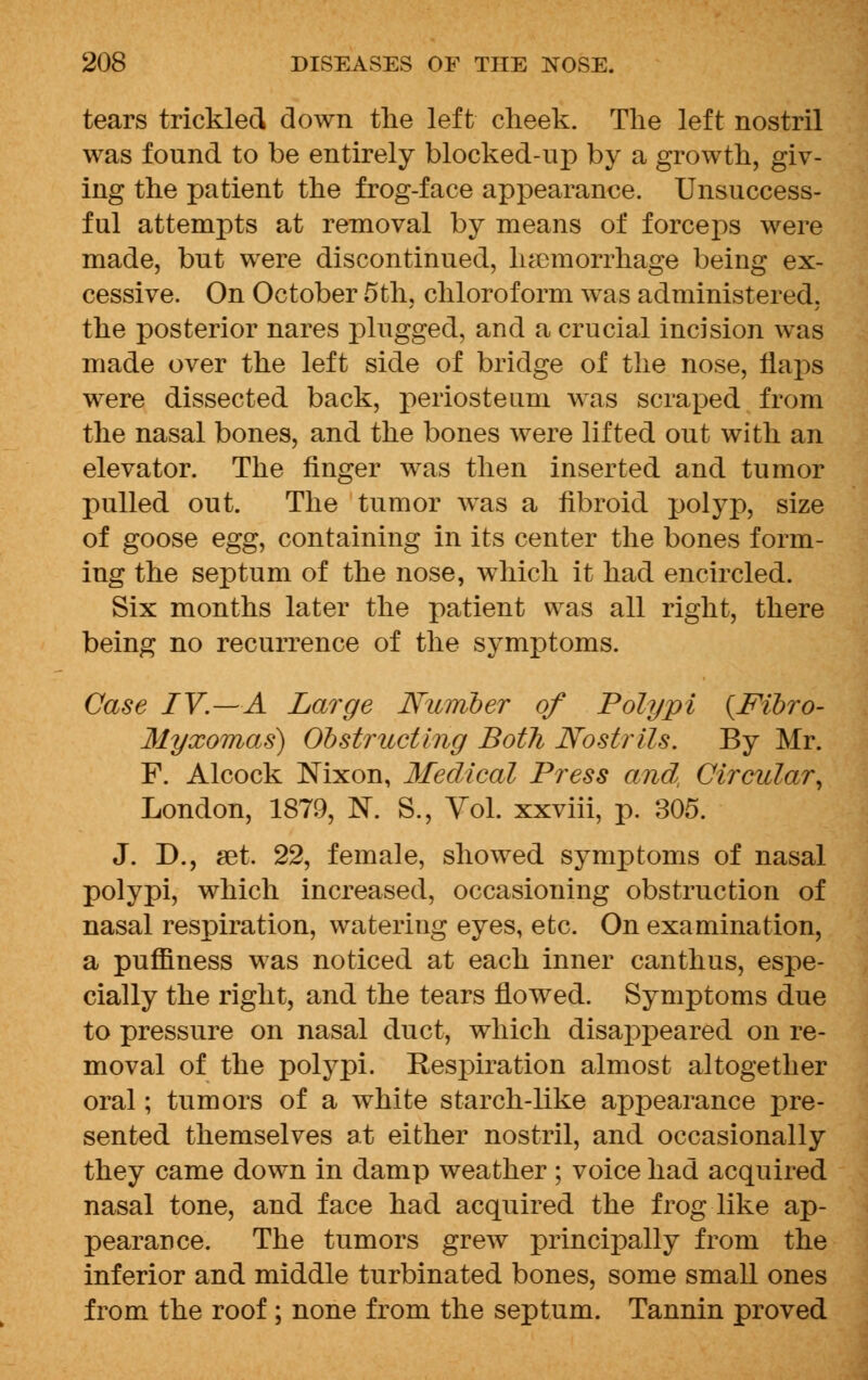 tears trickled down the left cheek. The left nostril was fonnd to be entirely blocked-up by a growth, giv- ing the patient the frog-face appearance. Unsuccess- ful attempts at removal by means of forceps were made, but were discontinued, haemorrhage being ex- cessive. On October 5th, chloroform was administered, the posterior nares plugged, and a crucial incision was made over the left side of bridge of the nose, flaps were dissected back, periosteum was scraped from the nasal bones, and the bones were lifted out with an elevator. The finger was then inserted and tumor pulled out. The tumor was a fibroid polyp, size of goose egg, containing in its center the bones form- ing the septum of the nose, which it had encircled. Six months later the patient was all right, there being no recurrence of the symptoms. Case IV.—A Large Number of Polypi {Fibro- Myxomas) Obstructing Both Nostrils. By Mr. F. Alcock Nixon, Medical Press and, Circular, London, 1879, N. S., Vol. xxviii, p. 305. J. D., set. 22, female, showed symptoms of nasal polypi, which increased, occasioning obstruction of nasal respiration, watering eyes, etc. On examination, a puniness was noticed at each inner can thus, espe- cially the right, and the tears flowed. Symptoms due to pressure on nasal duct, which disappeared on re- moval of the polypi. Respiration almost altogether oral; tumors of a white starch-like appearance pre- sented themselves at either nostril, and occasionally they came down in damp weather ; voice had acquired nasal tone, and face had acquired the frog like ap- pearance. The tumors grew principally from the inferior and middle turbinated bones, some small ones from the roof ; none from the septum. Tannin proved