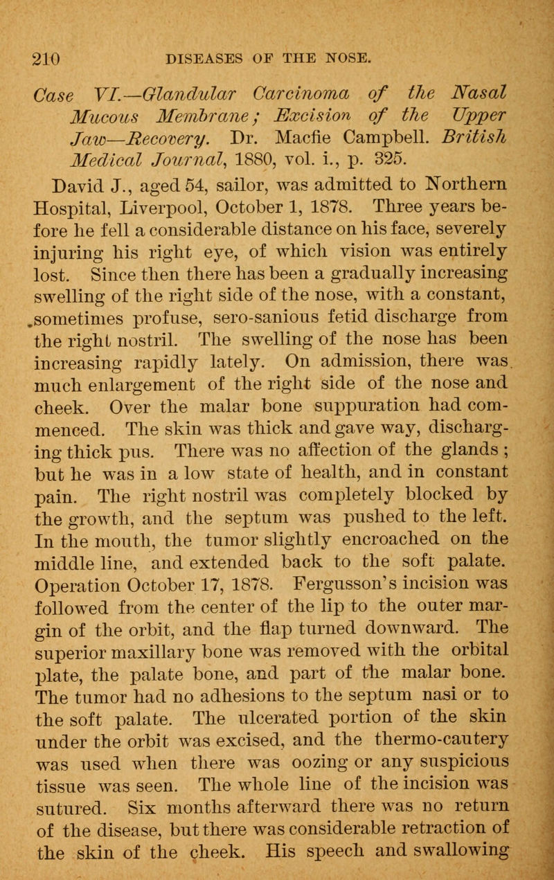 Case VI.—Glandular Carcinoma of tlie Nasal Mucous Membrane; Excision of the Upper Jaw—Recovery. Dr. Macfie Campbell. British Medical Journal, 1880, vol. i., p. 325. David J., aged 54, sailor, was admitted to Northern Hospital, Liverpool, October 1, 1878. Three years be- fore he fell a considerable distance on his face, severely injuring his right eye, of which vision was entirely lost. Since then there has been a gradually increasing swelling of the right side of the nose, with a constant, .sometimes profuse, sero-sanious fetid discharge from the right nostril. The swelling of the nose has been increasing rapidly lately. On admission, there was. much enlargement of the right side of the nose and cheek. Over the malar bone suppuration had com- menced. The skin was thick and gave way, discharg- ing thick pus. There was no affection of the glands ; but he was in a low state of health, and in constant pain. The right nostril was completely blocked by the growth, and the septum was pushed to the left. In the mouth, the tumor slightly encroached on the middle line, and extended back to the soft palate. Operation October 17, 1878. Fergusson's incision was followed from the center of the lip to the outer mar- gin of the orbit, and the flap turned downward. The superior maxillary bone was removed with the orbital plate, the palate bone, and part of the malar bone. The tumor had no adhesions to the septum nasi or to the soft palate. The ulcerated portion of the skin under the orbit was excised, and the thermo-cautery was used when there was oozing or any suspicious tissue was seen. The whole line of the incision was sutured. Six months afterward there was no return of the disease, but there was considerable retraction of the skin of the cheek. His speech and swallowing