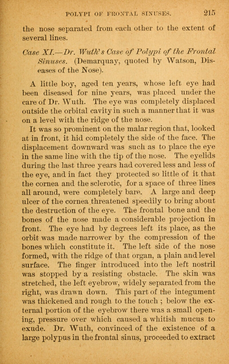 the nose separated from each other to the extent of several lines. Case XI.—Br. Wuth's Case of Polypi of the Frontal Sinuses. (Demarquay, quoted by Watson, Dis- eases of the Nose). A little boy, aged ten years, whose left eye had been diseased for nine years, was placed under the care of Dr. Wuth. The eye was completely displaced outside the orbital cavity in such a manner that it was on a level with the ridge of the nose. It was so prominent on the malar region that, looked at in front, it hid completely the side of the face. The displacement downward was such as to place the eye in the same line with the tip of the nose. The eyelids during the last three years had covered less and less of the eye, and in fact they protected so little of it that the cornea and the sclerotic, for a space of three lines all around, were completely bare. A large and deep ulcer of the cornea threatened speedily to bring about the destruction of the eye. The frontal bone and the bones of the nose made a considerable projection in front. The eye had by degrees left its place, as the orbit was made narrower by the compression of the bones which constitute it. The left side of the nose formed, with the ridge of that organ, a plain and level surface. The finger introduced into the left nostril was stopped by a resisting obstacle. The skin was stretched, the left eyebrow, widely separated from the right, was drawn down. This part of the integument was thickened and rough to the touch ; below the ex- ternal portion of the eyebrow there was a small open- ing, pressure over which caused a whitish mucus to exude. Dr. Wuth, convinced of the existence of a large polypus in the frontal sinus, proceeded to extract