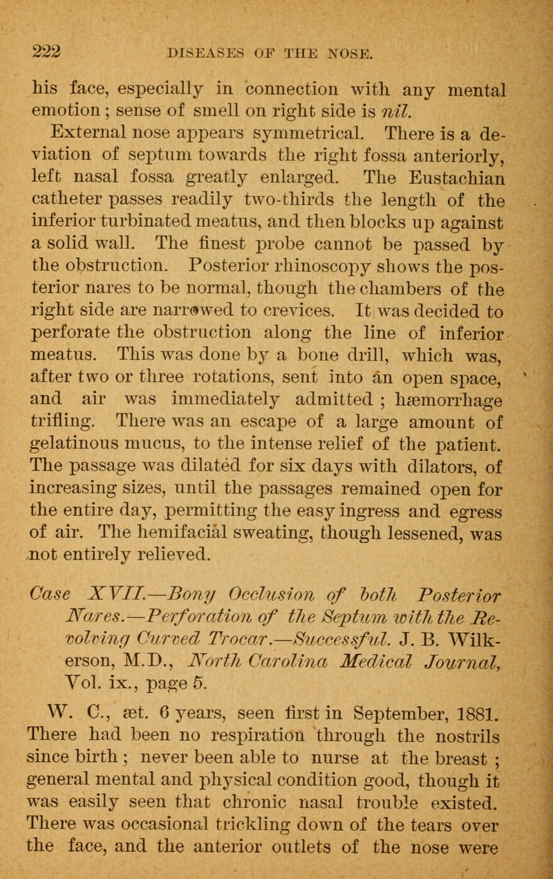 his face, especially in connection with any mental emotion ; sense of smell on right side is nil. External nose appears symmetrical. There is a de- viation of septum towards the right fossa anteriorly, left nasal fossa greatly enlarged. The Eustachian catheter passes readily two-thirds the length of the inferior turbinated meatus, and then blocks up against a solid wall. The finest probe cannot be passed by the obstruction. Posterior rhinoscopy shows the pos- terior nares to be normal, though the chambers of the right side are narrowed to crevices. It was decided to perforate the obstruction along the line of inferior meatus. This was done by a bone drill, which was, after two or three rotations, sent into an open space, and air was immediately admitted ; haemorrhage trifling. There was an escape of a large amount of gelatinous mucus, to the intense relief of the patient. The passage was dilated for six days with dilators, of increasing sizes, until the passages remained open for the entire day, permitting the easy ingress and egress of air. The hemifacial sweating, though lessened, was not entirely relieved. Case XVII.—Bony Occlusion of ootli Posterior Nares.—Perforation of tlie Septum with tlie Re- volving Curved Trocar.—Successful. J. B. Wilk- erson, M.D., North Carolina Medical Journal, Vol. ix., page 5. W. C, set. 6 years, seen first in September, 1881. There had been no respiration through the nostrils since birth ; never been able to nurse at the breast ; general mental and physical condition good, though it was easily seen that chronic nasal trouble existed. There was occasional trickling down of the tears over the face, and the anterior outlets of the nose were