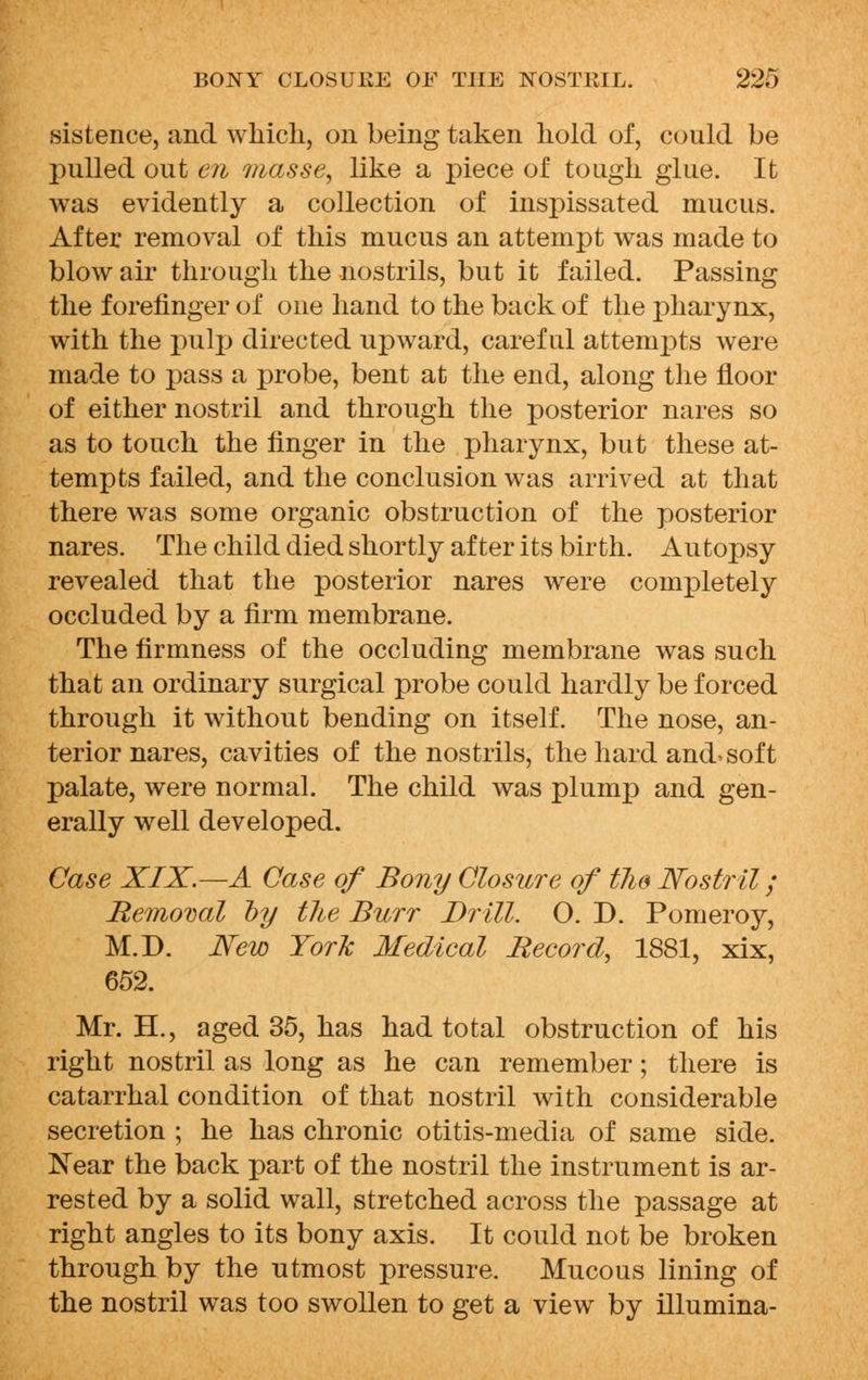 sistence, and which, on being taken hold of, could be pulled out en masse, like a piece of tough glue. It was evidently a collection of inspissated mucus. After removal of this mucus an attempt was made to blow air through the nostrils, but it failed. Passing the forefinger of one hand to the back of the pharynx, with the pulp directed upward, careful attempts were made to pass a probe, bent at the end, along the floor of either nostril and through the posterior nares so as to touch the finger in the pharynx, but these at- tempts failed, and the conclusion was arrived at that there was some organic obstruction of the posterior nares. The child died shortly after its birth. Autopsy revealed that the posterior nares were completely occluded by a firm membrane. The firmness of the occluding membrane was such that an ordinary surgical probe could hardly be forced through it without bending on itself. The nose, an- terior nares, cavities of the nostrils, the hard and-soft palate, were normal. The child was plump and gen- erally well developed. Case XIX.—A Case of Bony Closure of tlie Nostril; Removal by the Burr Drill. O. D. Pomeroy, M.D. New York Medical Record, 1881, xix, 652. Mr. H., aged 35, has had total obstruction of his right nostril as long as he can remember; there is catarrhal condition of that nostril with considerable secretion ; he has chronic otitis-media of same side. Near the back part of the nostril the instrument is ar- rested by a solid wall, stretched across the passage at right angles to its bony axis. It could not be broken through by the utmost pressure. Mucous lining of the nostril was too swollen to get a view by illumina-