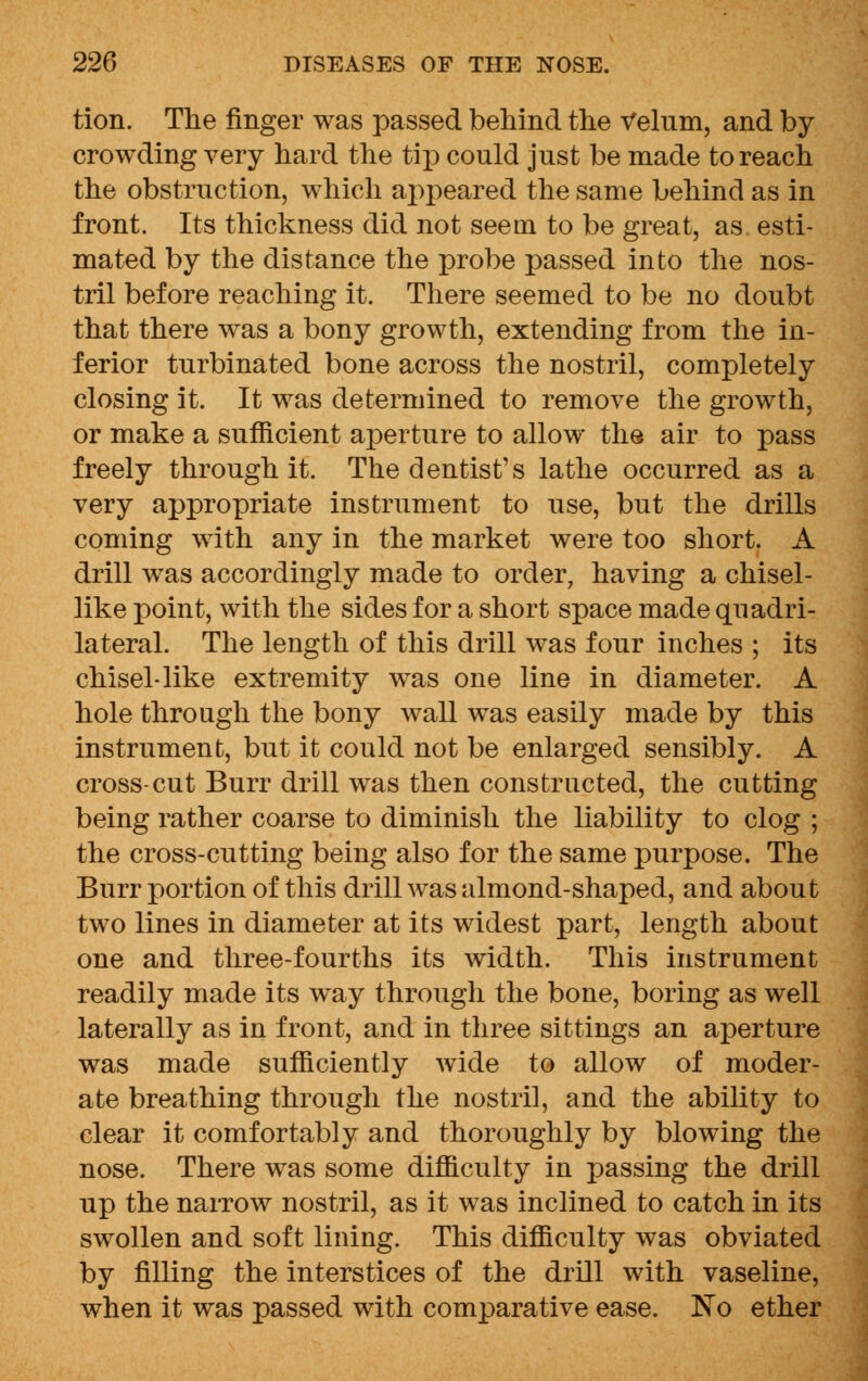 tion. The finger was passed behind the Velum, and by crowding very hard the tip could just be made to reach the obstruction, which appeared the same behind as in front. Its thickness did not seem to be great, as esti- mated by the distance the probe passed into the nos- tril before reaching it. There seemed to be no doubt that there was a bony growth, extending from the in- ferior turbinated bone across the nostril, completely closing it. It was determined to remove the growth, or make a sufficient aperture to allow the air to pass freely through it. The dentist's lathe occurred as a very appropriate instrument to use, but the drills coming with any in the market were too short. A drill was accordingly made to order, having a chisel- like point, with the sides for a short space made quadri- lateral. The length of this drill was four inches ; its chisel-like extremity was one line in diameter. A hole through the bony wall was easily made by this instrument, but it could not be enlarged sensibly. A cross-cut Burr drill was then constructed, the cutting being rather coarse to diminish the liability to clog ; the cross-cutting being also for the same purpose. The Burr portion of this drill was almond-shaped, and about two lines in diameter at its widest part, length about one and three-fourths its width. This instrument readily made its way through the bone, boring as well laterally as in front, and in three sittings an aperture was made sufficiently wide to allow of moder- ate breathing through the nostril, and the ability to clear it comfortably and thoroughly by blowing the nose. There was some difficulty in passing the drill up the narrow nostril, as it was inclined to catch in its swollen and soft lining. This difficulty was obviated by filling the interstices of the drill with vaseline, when it was passed with comparative ease. No ether